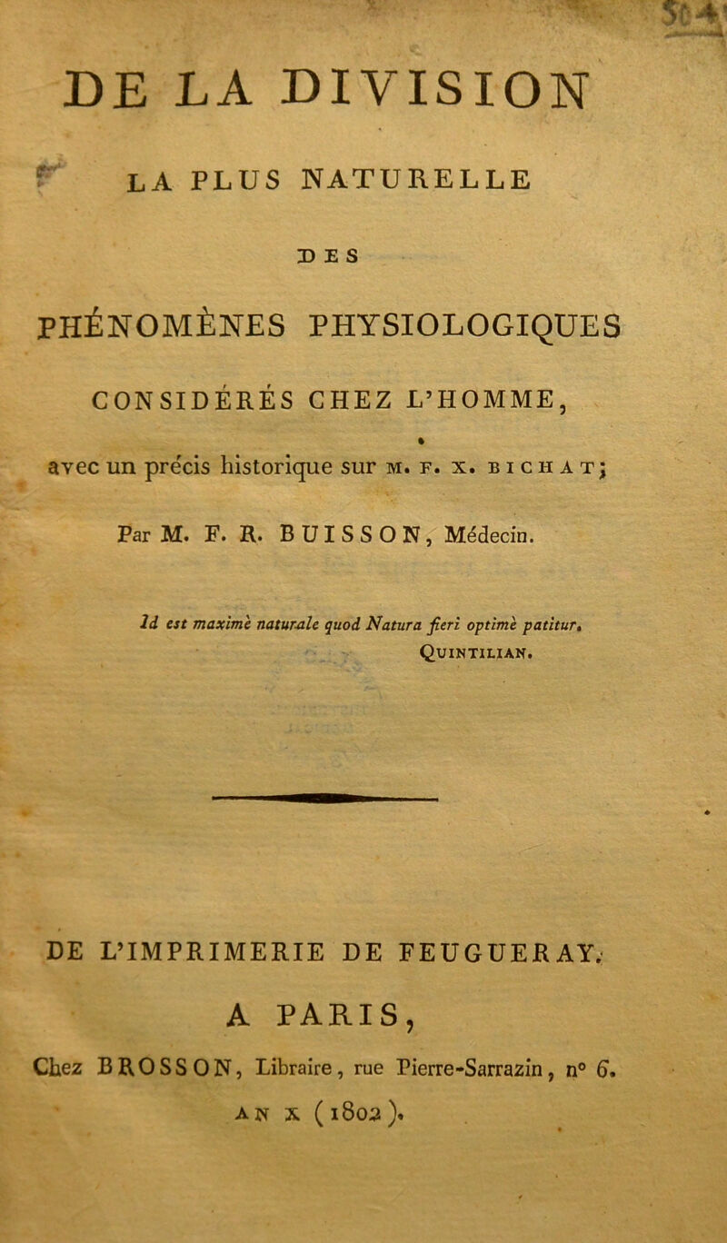5Ü4; DE LA DIVISION LA PLUS NATURELLE DES PHÉNOMÈNES PHYSIOLOGIQUES CONSIDÉRÉS CHEZ L’HOMME, % avec un précis historique sur m. f. x. b i c h a t; Par M. F. R. BUISSON, Médecin. Id est maxime natumle quod Natura fieri optimè patitur, Quintilian. DE L’IMPRIMERIE DE FEUGUERAY; A PARIS, Chez B RO SS ON, Libraire, rue Pierre-Sarrazin, n° 6* A w X ( 1803 ).