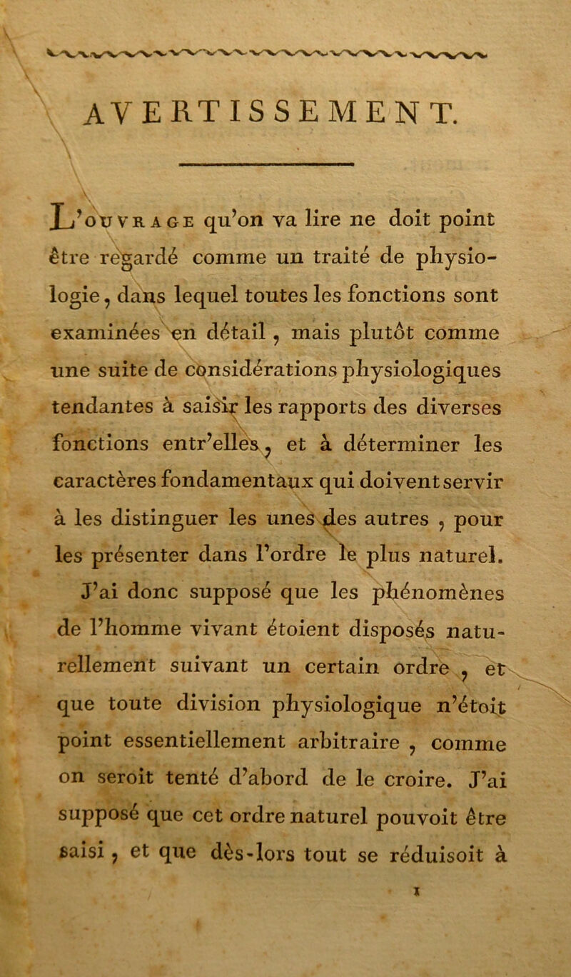 avertissement. Xj’oxjvrage qu’on va lire ne doit point être regardé comme un traité de physio- logie , dans lequel toutes les fonctions sont examinées ^n détail, mais plutôt comme une suite de considérations physiologiques tendantes à saisi^ les rapports des diverses fonctions entr’elle^^ et à déterminer les caractères fondamentaux qui doivent servir à les distinguer les unesx^es autres , pour les présenter dans l’ordre le plus naturel. J’ai donc supposé que les phénomènes de l’homme vivant étoient disposés natu- rellement suivant un certain ordre ^ et que toute division physiologique n’étoit point essentiellement arbitraire , comme on seroit tenté d’abord de le croire. J’ai supposé que cet ordre naturel pou voit être saisi ; et que dès-lors tout se réduisoit à