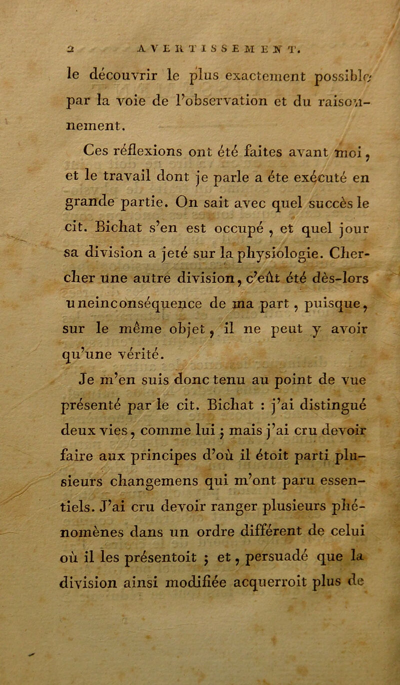 le découvrir le plus exactement possible par la voie de Fobservation et du raison- nement. Ces réflexions ont été faites avant moi, et le travail dont je parle a été exécuté en grande partie. On sait avec quel succès le cit. Bichat s’en est occupé , et quel jour sa division a jeté sur la physiologie. Cher- cher une autre division, c’eût été dès-lors uneinconséquence de ma part, puisque^ sur le même objet, il ne peut y avoir qu’une vérité. Je m’en suis donc tenu au point de vue présenté par le cit. Bichat : j’ai distingué deux vies, comme lui 5 mais j’ai cru devoir faire aux principes d’où il étoit parti plu- sieurs changemens qui m’ont paru essen- tiels. J’ai cru devoir ranger plusieurs phé- nomènes dans un ordre différent de celui où il les présentoit 5 et, persuadé que la division ainsi modifiée acquerroit plus de