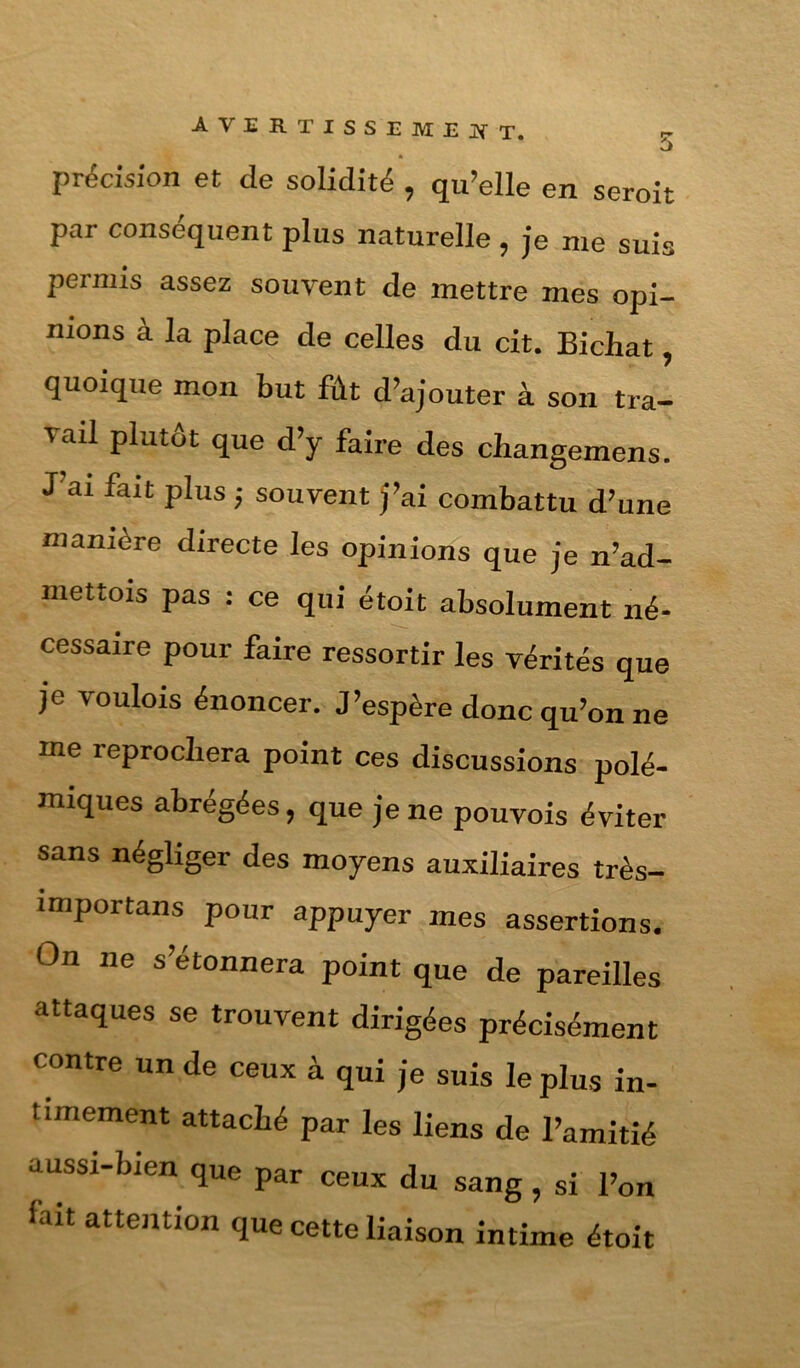 précision et de solidité , qu’elle en seroit par conséquent plus naturelle, je me suis permis assez souvent de mettre mes opi- nions à la place de celles du cit. Bichat, quoique mon but fût d’ajouter à son tra- vail plutôt que d’y faire des cliangemens. J’ai fait plus ; souvent j’ai combattu d’une manière directe les opinions que je n’ad- mettois pas : ce qui étoit absolument né- cessaire pour faire ressortir les vérités que je voulois énoncer. J’espère donc qu’on ne me reprochera point ces discussions polé- miques abrégées, que je ne pouvois éviter sans négliger des moyens auxiliaires très- importans pour appuyer mes assertions. On ne s’étonnera point que de pareilles attaques se trouvent dirigées précisément contre un de ceux à qui je suis le plus in- timement attaché par les liens de l’amitié aussi-bien que par ceux du sang , si l’on fait attention que cette liaison intime étoit