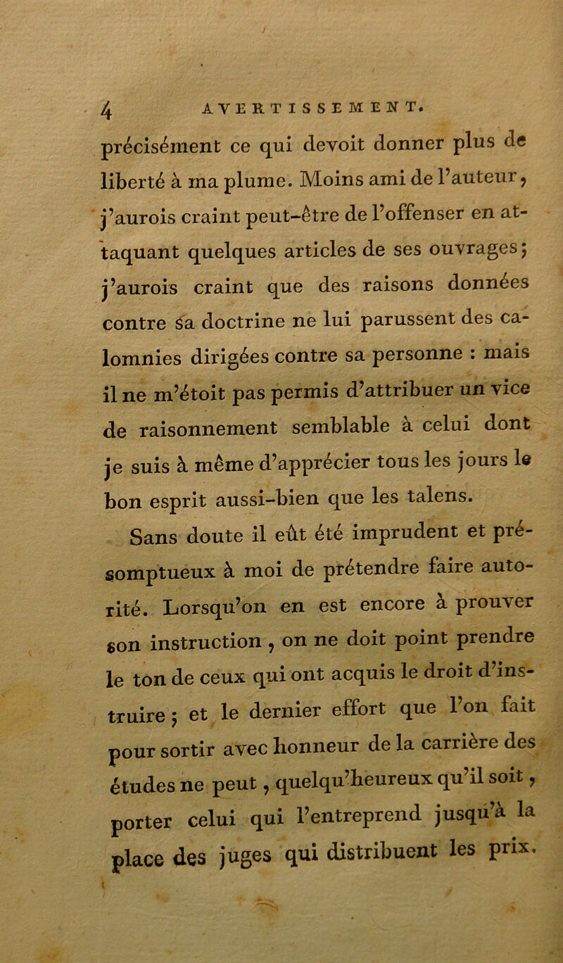 précisément ce qui devoit donner plus de liberté à rna plume. Moins ami de Fauteur, j’aurois craint peut-être de l’offenser en at- taquant quelques articles de ses ouvrages 5 j’aurois craint que des raisons données contre ^a doctrine ne lui parussent des ca- lomnies dirigées contre sa personne : mais il ne m’étoit pas permis d’attribuer un vice de raisonnement semblable à celui dont je suis à même d’apprécier tous les jours l6 bon esprit aussi-bien que les talens. Sans doute il eût été imprudent et pré- somptueux à moi de prétendre faire auto- rité. Lorsqu’on en est encore à prouver son instruction , on ne doit point prendre le ton de ceux qui ont acquis le droit d’ins- truire 5 et le dernier effort que l’on fait pour sortir avec honneur de la carrière des études ne peut, quelqu’heureux qu’il soit, porter celui qui l’entreprend jusqu’à la place des juges qui distribuent les prix.