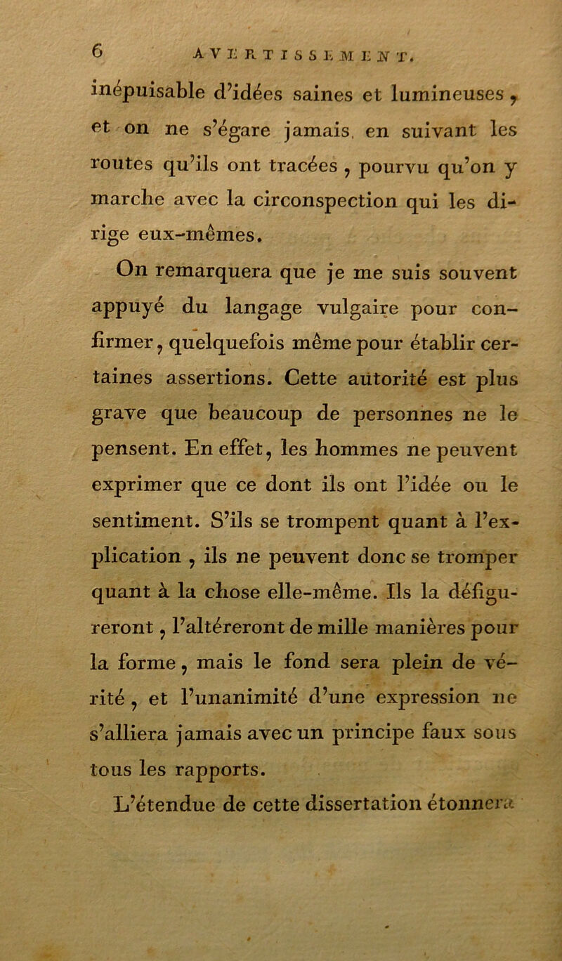inépuisable d’idées saines et lumineuses , on ne s’égare jamais, en suivant les routes qu’ils ont tracées , pourvu qu’on y marche avec la circonspection qui les di- rige eux-mêmes. On remarquera que je me suis souvent appuyé du langage vulgaire pour con- firmer , quelquefois même pour établir cer- taines assertions. Cette autorité est plus grave que beaucoup de personnes ne le pensent. En effet, les hommes ne peuvent exprimer que ce dont ils ont l’idée ou le sentiment. S’ils se trompent quant à l’ex- plication , ils ne peuvent donc se tromper quant à la chose elle-même. Ils la défigu- reront , l’altéreront de mille manières pour la forme, mais le fond sera plein de vé- rité , et l’unanimité d’une expression ne s’alliera jamais avec un principe faux sous tous les rapports. L’étendue de cette dissertation étonnei c-^