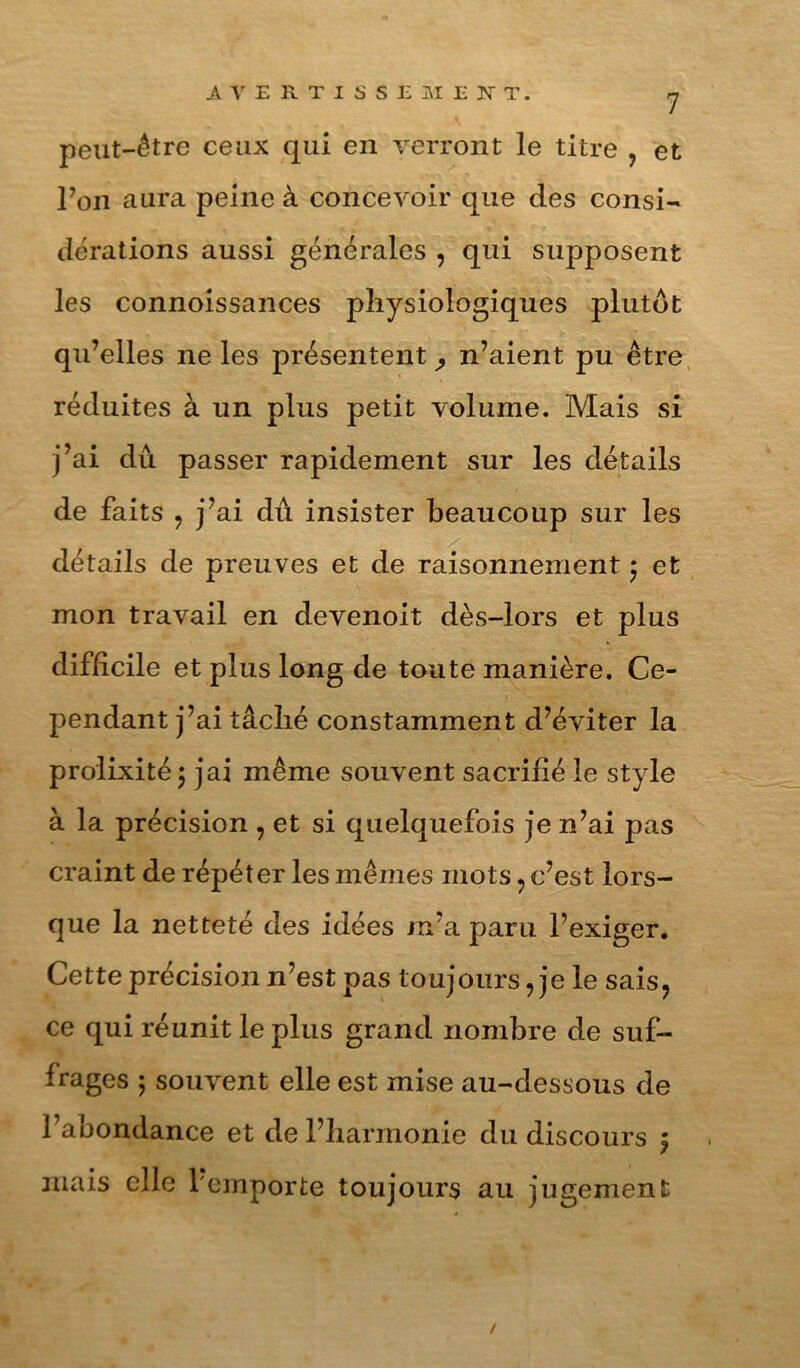 peut-être ceux qui en verront le titre , et Ton aura peine à concevoir que des consi- dérations aussi générales , qui supjposent les connoissances physiologiques plutôt qu’elles ne les présentent^ n’aient pu être, réduites à un plus petit volume. Mais si j’ai dû passer rapidement sur les détails de faits , j’ai dû insister beaucoup sur les détails de preuves et de raisonnement 5 et mon travail en devenoit dès-lors et plus difficile et plus long de toute manière. Ce- pendant j’ai tâché constamment d’éviter la prolixité 5 jai même souvent sacrifié le style à la précision , et si quelquefois je n’ai pas craint de répéter les mêmes mots, c’est lors- que la netteté des idées m’a paru l’exiger. Cette précision n’est pas toujours, je le sais, ce qui réunit le plus grand nombre de suf- frages 5 souvent elle est mise au-dessous de l’abondance et de l’harmonie du discours j mais elle l'emporte toujours au jugement