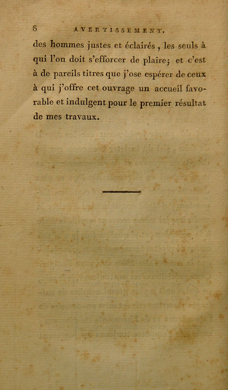 des hommes justes et éclairés ^ les seuls à qui l’on doit s’efforcer de plaire; et c’est à de pareils titres que j’ose espérer de ceux à qui j’offre cet ouvrage un accueil favo- rable et indulgent pour le premier résultat de mes travaux.