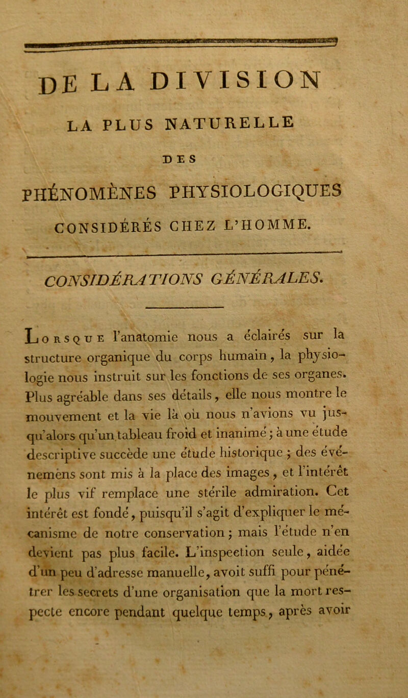 de la division LA PLUS NATURELLE DES PHÉNOMÈNES PHYSIOLOGIQUES CONSIDÉRÉS CHEZ L’HOMME. CONSIDÉRATIONS GÉNÉRALES. Lorsque ranatomie nous a éclairés sur la structure organique du corps humain, la physio- logie nous instruit sur les fonctions de ses organes. Plus agréable dans ses détails, elle nous montre le mouvement et la vie la ou nous n avions vu jus- qu’alors qu’un.tableau froid et inanimé ; à une étude descriptive succède une étude historique j des éve- nemèns sont mis à la place des images, et 1 interet le plus vif remplace une stérile admiration. Cet intérêt est fondé, puisqu’il s’agit d’expliquer le mé- canisme de notre conservation j mais l’étude n’en devient pas plus facile. L’inspection seule, aidée d’un peu d’adresse manuelle, avoit suffi pour péné- trer les secrets d’une organisation que la mort res- pecte encore pendant quelque temps, après avoir