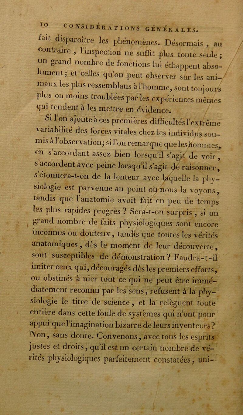 ÏO CONSIDÉRATIONS GENERALES, fait disparoitre les phénomènes. Désormais , au contraire , l’inspection ne suffit plus toute seule ; un grand nombre de fonctions lui échappent abso- lument; et celles qu’on peut observer sur les ani^ maux les plus ressemblans à l’homme, sont toujours plus ou moins troublées par les expériences mêmes qui tendent à les mettre en évidence. Si l’on ajoute à ces premières difficultés l’extrême variabilité des forces vitales chez les individus sou- mis a 1 observation; si l’on remarque que leshommes, en s accordant assez bien lorsqu’il s’agit de voir, s accordent avec peine lorsqu’il s’agit de raisonner, s’étonnera-t-on de la lenteur avec laquelle la phy- siologie est parvenue au point o^nous la voyons, tandis que l’anatomie avoit fait en peu de temps les plus rapides progrès ? Sera-t-on surpris , si un grand nombre de faits physjèlogiques sont encore inconnus ou douteux, tandis que toutes les vérités anatomiques, dès le moment de leur découverte, sont susceptibles de démonstration ? Faudra-t-il imiter ceux qui, découragés dès les premiers efforts, ou obstines a nier tout ce qui ne peut être immé- diatement reconnu par les sens, refusent à la phy- siologie le titre de science, et la relèguent toute entière dans cette foule de systèmes qui n’ont pour appui que l’imagination bizarre de leurs inventeurs? Non, sans doute. Convenons, avec tous les esprits justes et droits, qu’il est un certain nombre de vé- rités physiologiques parfaitement constatées, uni-