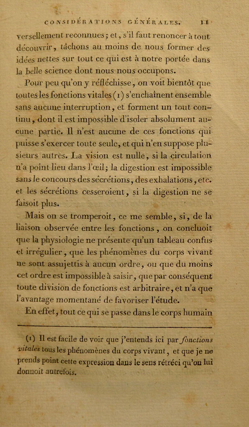 versellenient reconnues ; et, s’il faut renoncer à tout découvrir, tâchons au moins de nous former des idees nettes sur tout ce qui est à notre portée dans la belle science dont nous nous occupons. Pour peu qu’on y re'flëchisse, on voit bientôt que toutes les fonctions vitales (i) s’enchaînent ensemble sans aucune interruption, et forment un tout con- tinu , dont il est impossible d’isoler absolument au- cune partie. 11 n’est aucune de ces fonctions qui puisse s’exercer toute seule, et qui n’en suppose plu- sieurs autres. La vision est nulle, si la circulation n’a point lieu dans l’œil; la digestion est impossible sans le concours des sécrétions, des exhalations, etc. et les sécrétions cesseroient, si la digestion ne se faisoit plus. Mais on se tromperoit, ce me semble, si, de la liaison observée entre les fonctions , on concluoit que la physiologie ne présente qu’un tableau confus et irrégulier, que les phénomènes du corps vivant ne sont assujettis à aucun ordre, ou que du moins cet ordi'e est impossible à saisir, que par conséquent toute division de fonctions est arbitraire, et n’a que I avantage momentané de favoriser l’étude. En effet, tout ce qui se passe dans le corps humain (0 II est facile de voir que j’entends ici paryb/iclions vitales tous les phénomènes du corps vivant, et que je ne prends point cette expression dans le sens rétréci qu’on hii donnoit autrefois.