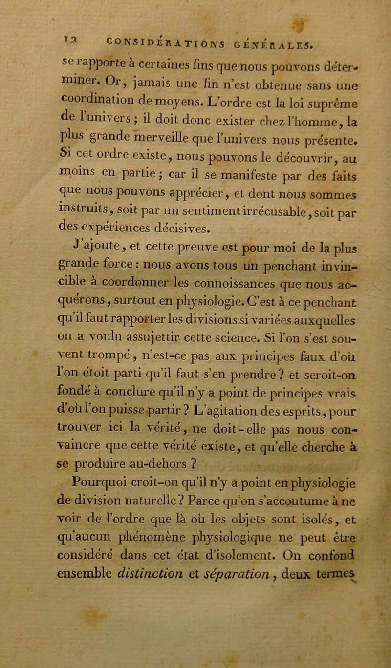 se rapporte a Certaines fins que nous pouvons déter- miner. Or, jamais une fin n’est obtenue sans une cooidination de moyens. L’ordre est la loi suprême de 1 univers J il doit donc exister chez l’homme, la plus grande merveille que l’univers nous pre'sente. Si cet ordre existe, nous pouvons le découvrir, au moins en partie; car il se manifeste par des faits que nous pouvons apprécier, et dont nous sommes instruits, soit par un sentiment irrécusable, soit par des expériences décisives. J ajoute, et cette preuve est pour moi de la plus grande force : nous avons tous un penchant invin- cible à coordonner les connoissances que nous ac- quérons , surtout en physiologie. C’est à ce penchant qu il faut rapporter les divisions si variées auxquelles on a voulu assujettir cette science. Si l’on s’est sou- vent trompé, n’est-ce pas aux principes faux d’où l’on étoit parti qu’il faut s’en prendre ? et seroit-on fonde a conclure qu’il n’y a point de principes vrais d ou 1 on puisse partir ? L’agitation des esprits, pour trouver ici la vérité, ne doit-elle pas nous con- vaincre que cette vérité existe, et qu’elle cherche à se produire au-dehors ? Pourquoi croit-on qu’il n’y a point en physiologie de division naturelle ? Parce qu’on s’accoutume à ne voir de l’ordre que là où les objets sont isolés, et qu’aucun phénomène physiologique ne peut être considéré dans cet état d’isolement. On confond ensemble distinction et séparation, deux termes