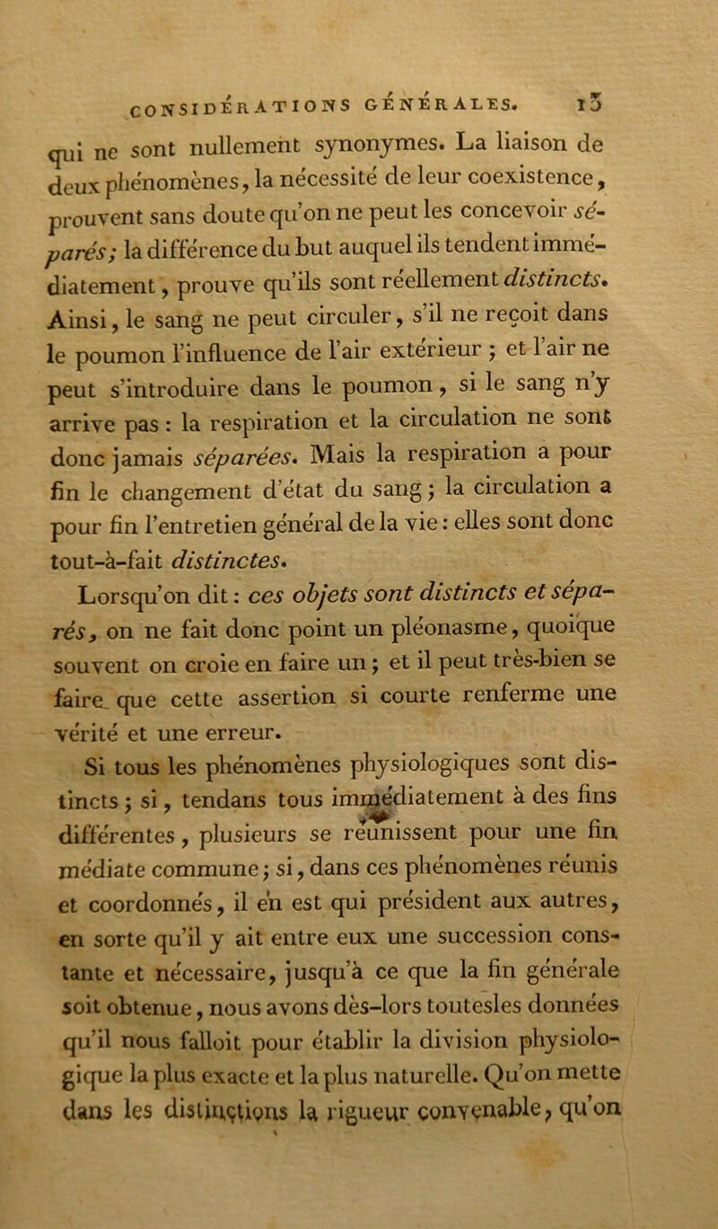 qui ne sont nullement synonymes. La liaison de deux phénomènes, la nécessite de leur coexistence, prouvent sans doute qu’on ne peut les concevoir sé- parés; la différence du but auquel ils tendent immé- diatement j prouve qu’ils sont réellement Ainsi, le sang ne peut circuler, s’il ne reçoit dans le poumon l’influence de 1 air extérieur ; et 1 air ne peut s’introduire dans le poumon, si le sang ny arrive pas : la respiration et la circulation ne sont donc jamais séparées. Mais la respiration a pour fin le changement d’état du sang j la circulation a pour fin l’entretien général de la vie : elles sont donc tout-à-fait distinctes. Lorsqu’on dit : ces objets sont distincts et sépa- rés y on ne fait donc point un pléonasme, quoique souvent on croie en faire un ; et il peut tres-bien se faire, que cette assertion si courte renferme une vérité et une erreur. Si tous les phénomènes physiologiques sont dis- tincts ; si, tendans tous imi^’diatement à des fins différentes, plusieurs se reunissent pour une fin médiate commune j si, dans ces phénomènes réunis et coordonnés, il en est qui président aux autres, en sorte qu’il y ait entre eux une succession cons- tante et nécessaire, jusqu’à ce que la fin générale soit obtenue, nous avons dès-lors toutesles données qu’il nous falloit pour établir la division physiolo- gique la plus exacte et la plus naturelle. Qu’on mette dans les disliuçûgus la rigueur convenable^ qu’on