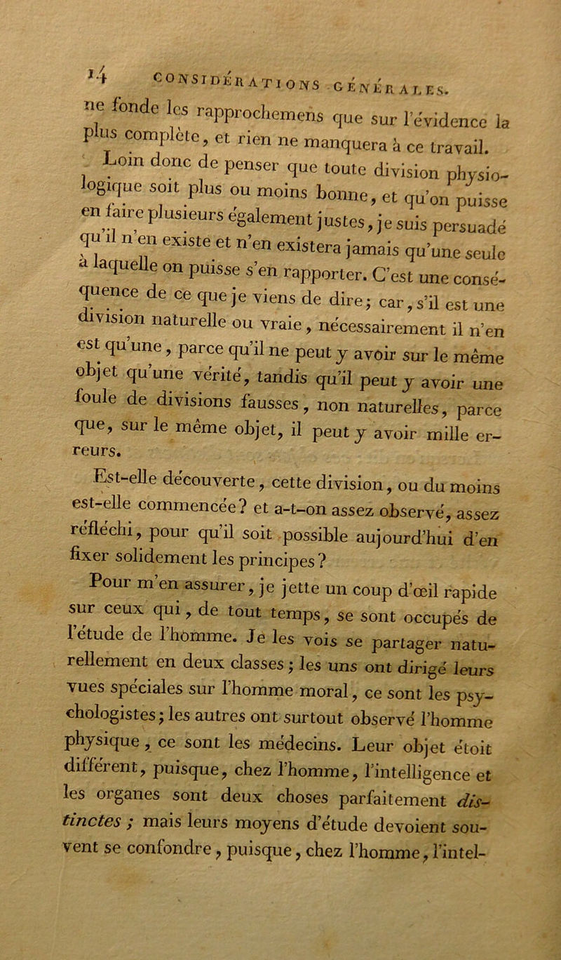 e onde les rapprocliemens que sur l’evidence la P ns cornpletc, et nen ne manquera à ce travail. Loin donc de penser que toute division physio- logique soit plus ou moins bonne, et qu’on puisse en faire plusieurs egalement justes, je suis persuadé qu 11 n en existe et n’en existera jamais qu’une seule t laquelle on puisse s’en rapporter. C’est une consé- quence de ce que je viens de dire; car, s’il est une ivision naturelle ou vraie, nécessairement il n’en est qu’une, parce qu’il ne peut y avoir sur le même objet qu’une vérité, tandis qu’il peut y avoir une foule de divisions fausses, non naturelles, parce que, sur le même objet, il peut y avoir mille er- reurs. Est-elle decouverte, cette division, ou du moins est-dle commencée? et a-t-on assez observé, assez réfléchi, pour qu’il soit possible aujourd’hui d’en fixer solidement les principes ? Pour m’en assurer, je jette un coup d’œil rapide sur ceux qui, de tout temps, se sont occupés de l’étude de l’hômme. Je les vois se partager natu- rellement en deux classes j les uns ont dirigé leurs vues spéciales sur l’homme moral, ce sont les psy- chologistes j les autres ont surtout observé l’homme physique, ce sont les médecins. Leur objet étoit différent, puisque, chez l’homme, l’intelligence et les organes sont deux choses parfaitement tinctGS / mais leurs moyens d etude dévoient sou-' vent se confondre, puisque, chez l’homme, l’intel-