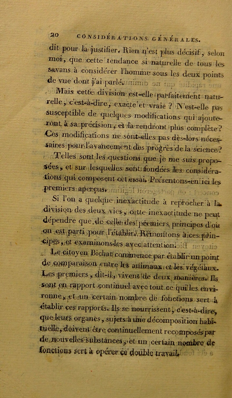dit. pour la..justifier- Rien n’est plus décisif, selon moi, que cette tendance si nat^urelle de tous les ^vans à considérer IJaomnie soLis les deux points de vue dont.j.’aiparlé.' [imiî: Mai» «tfe^vBioh■fi«•ene.pa^&k€rtmt natu- reUe, c esuà^du-e, exacte'ef vraiè ? N’est-elle pas susceptiMè de quelques modifications qui ajoute- ront à sar.prédsionv^e^vfaendrom iplus complète? Ces modifications nsLsonteellespas dès-lors néces^ 4fttr.es.pourdayahceiBientdias-ptoèi-èsidela science? .Telles sont lesjquestions.queqè me suis propo- «éesj^ eti sur ilesquellesp ssonti fondées ilesL considéra- t;lOlî^lqni^ composent oèt iesisâià fesentons-em ici les premiers apereusr ii;.^'ji( : . Si l’on a quelqüe, inexactitude à repidcher à la. diAtisiQn des deux,vies,,cette, inexactitude ne peirt de'pendre que.dft cslWjdeslpfeaaiers^piîincipes d’où <jn .^.t\pa^m,poür ,1’étàblirARghioritons àices;pWn- «examinonsTles a.Yeclattentk)m Le çitnyen Bichatl ccmajmenciiqDaruémldiir;^^^ dç ,€>Qffiipapispa ;entrq Içfe ariimaux i et iési végétaux. Les ipr^miçrs , dît-il:, ylventlde deux, ihahièpesti lis snnf ^efi .^apport .çontihueX avec tout,ce qui les ehvi- ronnçj,;j^ÉjfUn.certaininomldre! db fbiictions sert établir ces* rapportsii .llsise iiour^issentÿ d’«st-à*dire^ qUQil(Çu^$ organès, sujetsrà ihie décomposition habi^ .t]uèllbi,;d©ivent êtrn continuellement recomposés par dejflouyelleé:6ubstànces,^*et. un certain, iioixtbro de ibflctions 5cr£ a op<a;?çr (jg dnuble travail»