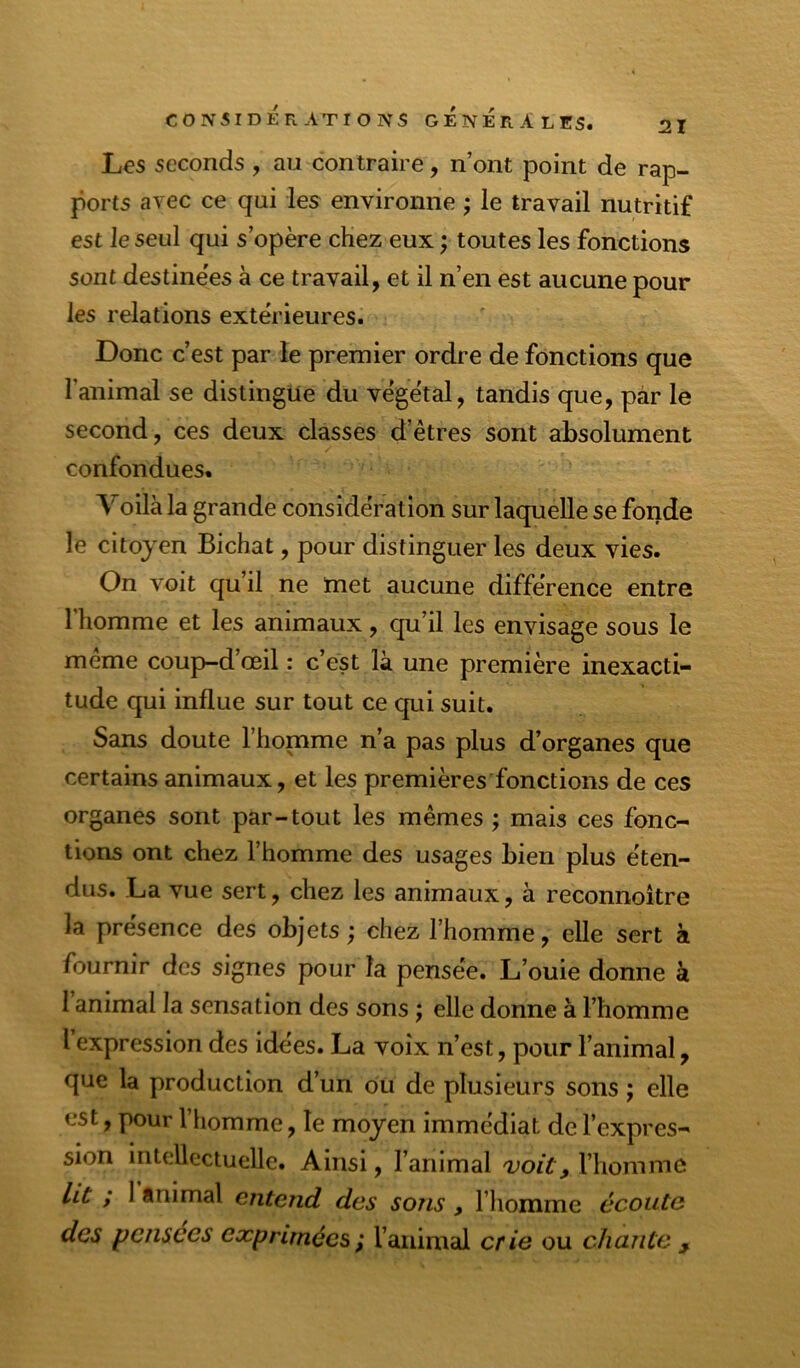 Les seconds, au contraire, n’ont point de rap- ports avec ce qui les environne ; le travail nutritif est Je seul qui s’opère chez eux ; toutes les fonctions sont destinées à ce travail, et il n’en est aucune pour les relations extérieures. Donc c’est par le premier ordre de fonctions que l’animal se distingue du végétal, tandis que, par le second, ces deux classes d’êtres sont absolument confondues. Voilà la grande considération sur laquelle se fonde le citoyen Bichat, pour distinguer les deux vies. On voit qu’il ne met aucune différence entre 1 homme et les animaux, qu’il les envisage sous le meme coup-d œil : c’est là une première inexacti- tude qui influe sur tout ce qui suit. Sans doute l’homme n’a pas plus d’organes que certains animaux, et les premières fonctions de ces organes sont par-tout les mêmes ; mais ces fonc- tions ont chez l’homme des usages bien plus éten- dus. La vue sert, chez les animaux, à reconnoitre la présence des objets ; chez l’homme, elle sert à fournir des signes pour la pensée. L’ouie donne à 1 animal la sensation des sons j elle donne à l’homme I expression des idées. La voix n’est, pour l’animal, que la production d’un ou de plusieurs sons ; elle est, pour l’homme, le moyen immédiat de l’expres- sion intellectuelle. Ainsi, l’animal voit, l’homme ht ; 1 ftnimal entend des sons, l’iiomme écoute des pensées exprimées ; l’animal crie ou chante j