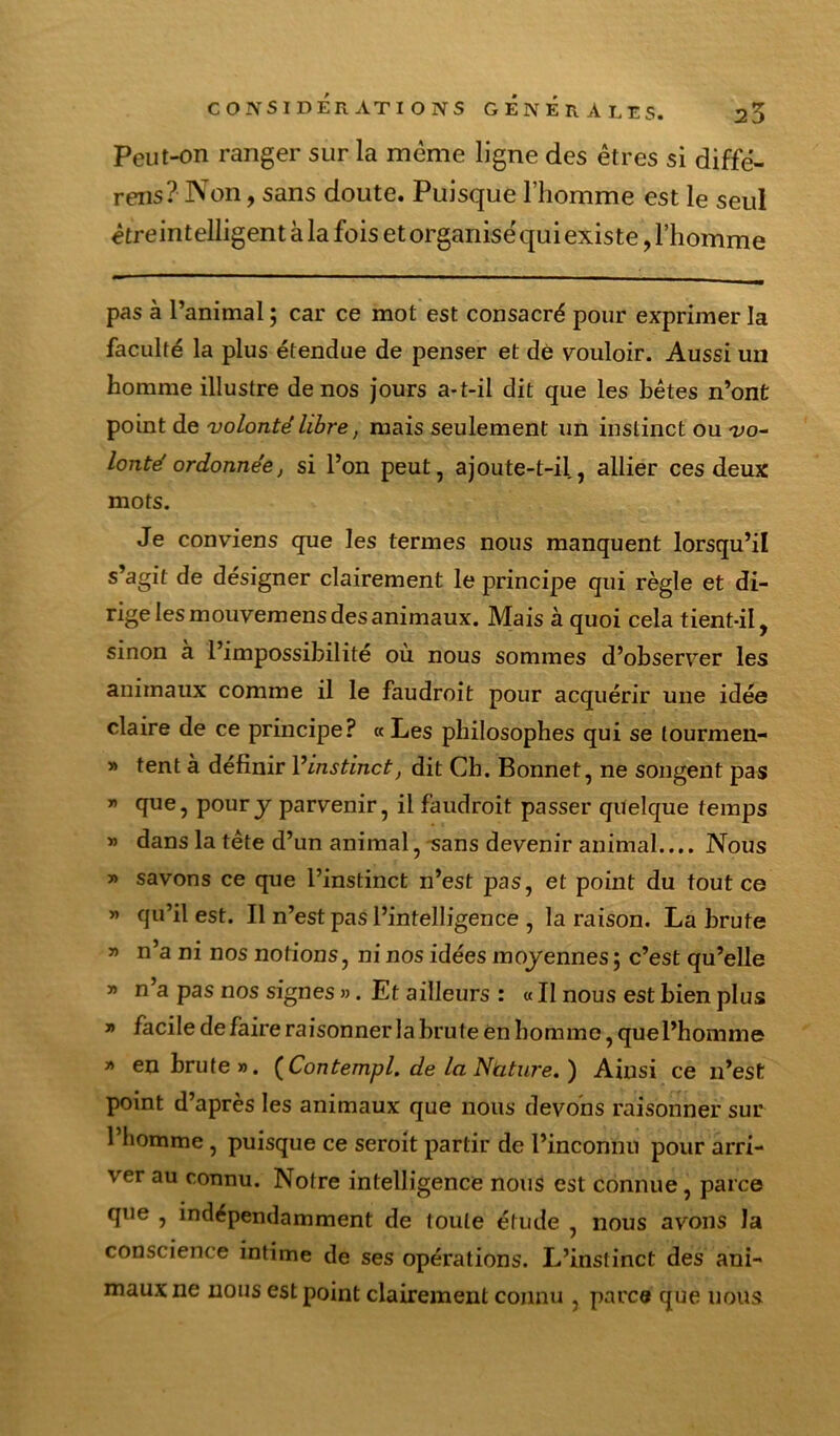 Peut-on ranger sur la même ligne des êtres si diffé- rons ? Non, sans doute. Puisque rhomme est le seul êtreintelligent à la fois et organisé qui existe, l’homme pas à l’animal ; car ce mot est consacré pour exprimer la faculté la plus étendue de penser et dé vouloir. Aussi un homme illustre de nos jours a-t-il dit que les hétes n’ont point de volonté libre, mais seulement un instinct ou vo~ lonté ordonnée, si l’on peut, ajoute-t-il, allier ces deux mots. Je conviens que les termes nous manquent lorsqu’il s^agit de désigner clairement le principe qui règle et di- rige les mouvemens des animaux. Mais à quoi cela tient-il, sinon à l’impossibilité où nous sommes d’observer les animaux comme il le faudroît pour acquérir une idée claire de ce principe? «Les philosophes qui se tourmen- » tent à définir Vinstinct, dit Ch. Bonnet, ne songent pas ” pour y parvenir, il faudroit passer quelque temps » dans la tête d’un animal, -sans devenir animal.... Nous » savons ce que l’instinct n’est pas, et point du tout ce » qu’il est. Il n’est pas l’intelligence , la raison. La brute » n’a ni nos notions, ni nos idées moyennes ; c’est qu’elle » n a pas nos signes ». Et ailleurs : « Il nous est bien plus » facile de faire raisonner la brute èn homme, que l’homme » en brute». {Contempl. de la Nàtw'e.) Ainsi ce n’est point d’après les animaux que nous devons raisonner sur l’bomme, puisque ce seroit partir de l’inconnu pour arri- ver au connu. Notre intelligence nous est connue, parce que , indépendamment de toute étude , nous avons la conscience intime de ses opérations. L’instinct des ani- maux ne nous est point clairement connu , parce que nous