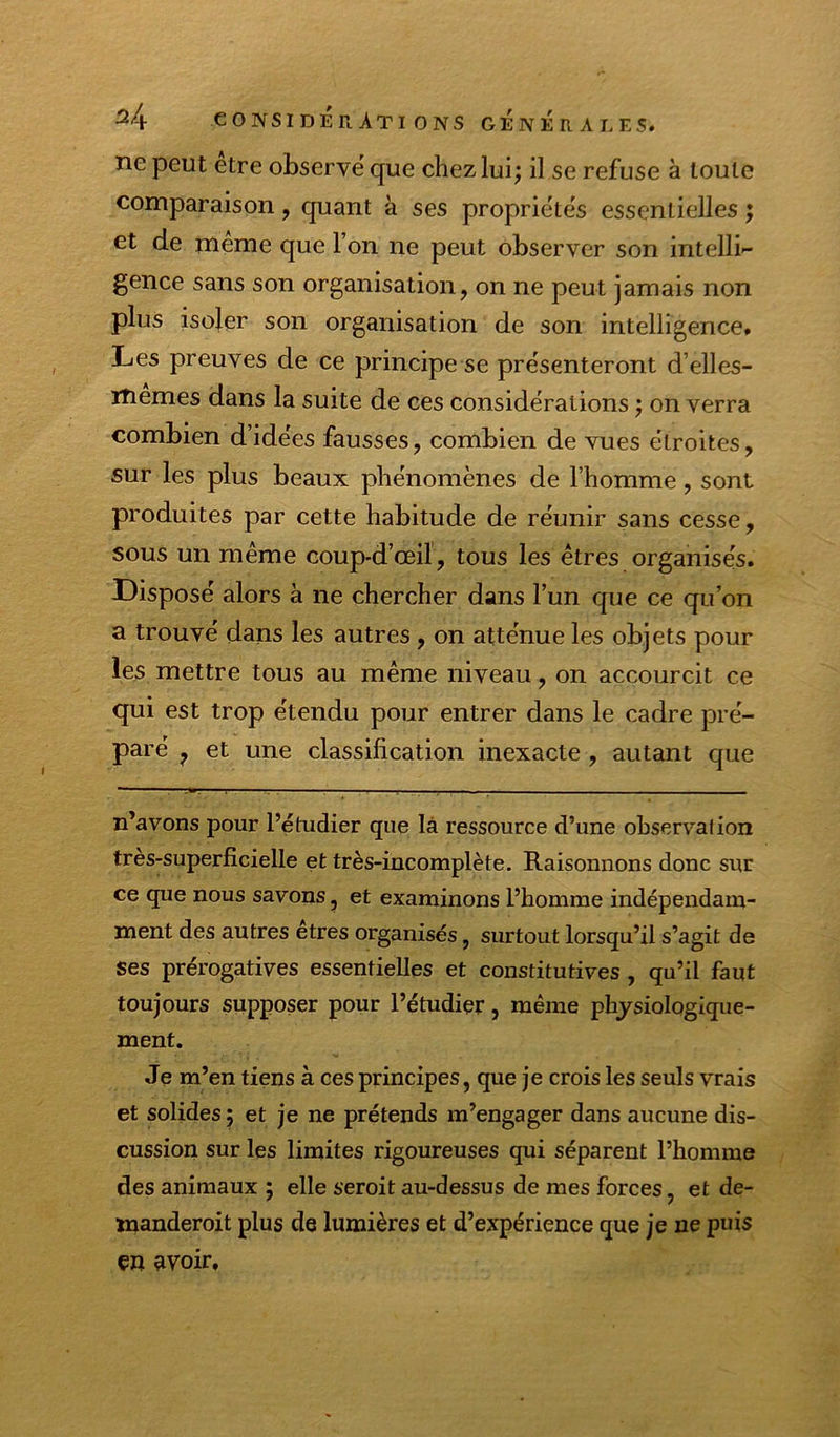 ne peut etre observe' que chez lui; il se refuse à toute comparaison, quant à ses propriéte's essentielles ; et de meme que l’on ne peut observer son intelli gence sans son organisation, on ne peut jamais non plus isoler son organisation de son intelligence. Les preuves de ce principe se pre'senteront d’elles- iTiemes dans la suite de ces considérations ; on verra combien d’idées fausses, combien de vues étroites, sur les plus beaux phénomènes de l’homme, sont produites par cette habitude de réunir sans cesse, sous un même coup-d’œil, tous les êtres organises. Disposé alors à ne chercher dans l’un que ce qu’on a trouvé dans les autres, on atténue les objets pour les mettre tous au même niveau, on accourcit ce qui est trop étendu pour entrer dans le cadre pré- paré ^ et une classification inexacte, autant que n’avons pour l’étudier que là ressource d’une observation très-superficielle et très-incomplète. Raisonnons donc sur ce que nous savons, et examinons l’homme indépendam- ment des autres etres organisés, surtout lorsqu’il s’agit de ses prérogatives essentielles et constitutives , qu’il faut toujours supposer pour l’étudier, même physiologique- ment. Je m’en tiens à ces principes, que je crois les seuls vrais et solides ; et je ne prétends m’engager dans aucune dis- cussion sur les limites rigoureuses qui séparent l’homme des animaux ; elle seroit au-dessus de mes forces, et de- manderoit plus de lumières et d’expérience que je ne puis en avoir.