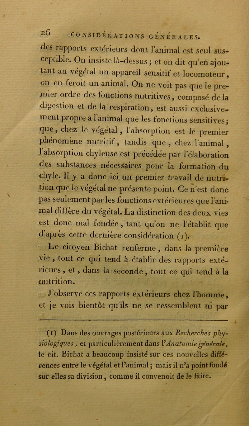 des rapports extérieurs dont l’animal est seul sus- ceptible. On insiste là-dessus ; et on dit qu’en ajou- tant au végétal un appareil sensitif et locomoteur, on en feroit un animal. On ne voit pas que le pre- mier ordre des fonctions nutritives, composé delà digestion et de la respiration, est aussi exclusive- ment propre à 1 animal que les fonctions sensitives ; que, chez le végétal, l’absorption est le premier phenomene nutritif, tandis que , chez l’animal, 1 absorption chyleuse est précédée par l’élaboration des substances nécessaires pour la formation du chyle. Il y a donc ici un premier travail de nutri- tion que le végétal ne présente point. Ce n’est donc pas seulement par les fonctions extérieures que l’ani- mal diffère du végétal. La distinction des deux vies est donc mal fondée, tant qu’on ne l’établit que d apres cette dernière considération (i). Le citoyen Bichat renferme, dans la première vie, tout ce qui tend à établir des rapports exté- rieurs > et, dans la seconde, tout ce qui tend à la nutrition. J’observe ces rapports extérieurs chez l’homme, et je vois bientat qu’ils ne se ressemblent ni par (i) Dans des ouvrages postérieurs aux Recherches phy^ siologiques, et particulièrement dans VAnatomie générale, le cit. Bichat a beaucoup insisté sur ces nouvelles diffé- rences entre le végétal et l’animal ; mais il n’a point fondé sur elles sa division, comme il convenoit de le faire.