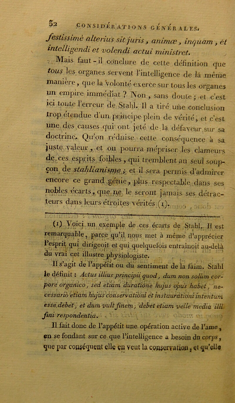 ^2 festlssimè altérais sitjuris, animœ , inquam , ét intelUgendi et ojolendi actui ministret. Mais faut-il conclure de celle définition que tous les oi ganes servent 1 intelligence de là même maniéré, que la volonté exerce sur tous les organes un empire immédiat ? Non , sans doute ; et c’est ici toute l’erreur de Stalil. Il a tiré une conclusion trop étendue d’un prîincipe plein de vérité, et c’est une des causes qui ont jeté de la défaveur.sur sa doctrine. Qu’on réduise cette conséquence à sa juste- valeur, et on pourra mépriser les clameurs de, ces esprits foiMes , qui tremblent au seul soup- çon de stahlianisr7}e ;. et il sera permis d’admirer encore ce grand génie, plus respectable dans ses nobles écarts, que,ije le seront jamais ses détrac- teurs dans leurs étroites vérités (i). exemple de ces écarts de Stahl. Il est remarquable, parce qu’il nous met à même d’apprécier 1 esprit qui dirigeoit et qui quelquefois entraînoit au-delà du vrai cet illustre physiologiste. Il S agit de l’^appétit ou du sentiment de la faim. Stahl le définit : j^ctus iLlius priiicipu quod, dum, non soliim cor~ pore orgariico, sed etiam durafiôiie hujus opus habet, ne- cessarib etiam htijus donser'vatibni et instaurdtiôni mtentum esse.debet, et dum vult finem, debet etiam velle media illL Jini respondetitia. •' Il fait donc de l’appétit une opération active de l’ame, en se fondant sur ce que l’intelligence a besoin du corps, que par conséquent elle çn veut la conservation, et qu’elle