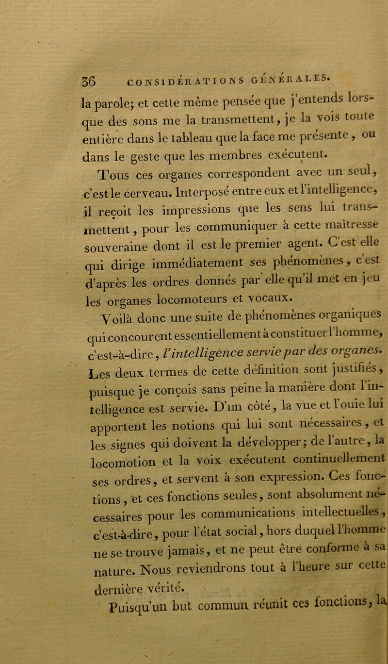 la parolej et cette même pensée que j’entends lors- que des sons me la transmettent, je la vois toute entière dans le tableau que la face me présente, ou dans le geste que les membres exécutent. Tous ces organes correspondent avec un seul, c’est le cerveau. Interposé entre eux etl intelligence, il reçoit les impressions que les sens lui trans- mettent , pour les communiquer à cette maîtresse souveraine dont il est le premier agent. C’est elle qui dirige immédiatement ses phénomènes, c est d’après les ordres donnés par elle qu’il met en jeu les organes locomoteurs et vocaux. Voilà donc une suite de phénomènes organiques qui concourent essentiellement à constituer l’homme, c’est-à-dire, Vintelligence servie par des organes. Les deux termes de cette définition sont justifiés, puisque je conçois sans peine la manière dont l’in- telligence est servie. D’un côté, la vue et 1 ouie lui apportent les notions qui lui sont nécessaires, et les signes qui doivent la développer ; de 1 autre, la locomotion et la voix exécutent continuellement ses ordres, et servent à son expression. Ces fonc- tions , et ces fonctions seules, sont absolument né- cessaires pour les communications intellectuelles, c’est-à-dire, pour l’état social, hors duquel l’homme ne se trouve jamais, et ne peut être conforme à sa, nature. Nous reviendrons tout à l’heure sur cette dernière vérité. Puisqu’un but commun réunit ces fonctions, k;