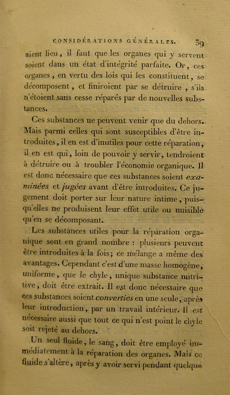 aient lieu, il faut que les organes qui y servent soient dans un état d’intëgrite' parfaite. Or, ces organes , en vertu des lois qui les constituent, se décomposent, et finiroient par se détruire , s’ils n’étoient sans cesse réparés par de nouvelles subs- tances. Ces substances ne peuvent venir que du dehors. Mais parmi celles qui sont susceptibles d’être in- troduites, il en est d’inutiles pour cette réparation, il en est qui, loin de pouvoir y servir, tendroient à détruire ou à troubler l’économie organique. Il est donc nécessaire que ces substances soient exa^ minées et jugées avant d’être introduites. Ce ju- gement doit porter sur leur nature intime, puis- qu’elles ne produisent leur effet utile ou nuisible qu’en se décomposant. Les substances utiles pour la réparation orga- nique sont en grand nombre : plusieurs peuvent être introduites à la fois; ce mélange a même des avantages. Cependant c’est d’une masse homogène, uniforme, que le chyle, unique substance nutri- tive, doit être extrait. Il est donc nécessaire que ces substances soient converties en une seule, après leur introduction, par un travail intérieür. Il est nécessaire aussi que tout ce qui n’est point le chyle soit rejeté au dehors. Un seul fluide, le sang, doit être employé im- médiatement à la réparation des organes. Mais ce fluide s altère, après y avoir servi pendant quclqim