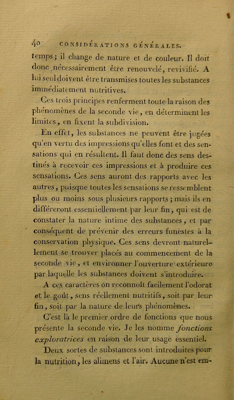 % 4® CONSIDÉr ations generales. temps ; il change de nature et de couleur. Il doit donc nécessairement être renouvelé, revivifié. A lui seul doivent être transmises toutes les substances immédiatement nutritives. Ces trois principes renferment toute la raison des phénomènes de la seconde vie, en déterminent les limites, en fixent la subdivision. En effet, les substances ne peuvent être jugées qu’en vertu des impressions qu’elles font et des sen- sations qui en résultent. 11 faut donc des sens des- tinés à recevoir ces impressions et à produire ces sensations. Ces sens auront des rapports avec les autres, puisque toutes les sensations se ressemblent plus ou moins sous plusieurs rapports ; mais ils en différeront essentiellement par leur fin, qui est de constater la nature intime des substances, et par conséquent de prévenir des erreurs funestes à la conservation physique. Ces sens devront naturel- lement se trouver placés au commencement de la secoïicle vie, et environner l’ouverture extérieure par laquelle les substances doivent s’introduire. A ces caractères on reconnoît facilement l’odorat et le goût, sens réellement nutritifs, soit par leur fin, soit par la nature de leurs phénomènes. C’est là le premier ordre de fonctions que nous présente la seconde vie. Je les nomme Jonctioris exploratrices en raison de leur usage essentiel. Deux sortes de substances sont introduites pour la nutrition ; les aliniens et l’air. Aucune n’est em-