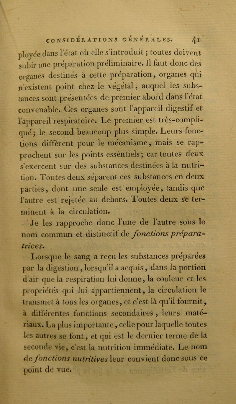 ployëe dans l’ëtat où elle s’introdniL ; toutes doivent subir une prëparation prëlimiiiaire. 11 faut donc des organes destinës à cette prëparation, organes qui n’existent point chez le vëgëlal, auquel les subs- tances sont prësentëes de premier abord dans 1 état convenable. Ces organes sont l’appareil digestif et l’appareil respiratoire. Le premier est très-compli- qué; le second beaucoup plus simple. Leurs fonc- tions diffèrent pour le mécanisme, mais se rap- prochent sur les points esséntiels ; car toutes deux s’exercent sur des substances destinées à la nutri- tion. Toutes deux séparent ces substances en deux parties, dont une seule est employée, tandis que l’autre est rejetée au dehors. Toutes deux s^e ter- minent à la circulation. Je les rapproche donc l’une de l’autre sous le nom commun et distinctif de fonctions prépara- trices. Lorsque le sang a reçu les substances préparées par la digestion, lorsqu’il a acquis , dans la portion d’air que la respiration lui donne, la couleur et les propriétés qui lui appartiennent, la circulation le transmet à tous les organes, et c’est là qu’il fournit, à différentes fonctions secondaires , leurs maté- riaux. La plus importante, celle pour laquelle toutes les autres se font, et qui est le dernier terme de la seconde vie, c’est la nutrition immédiate. Le nom de fonctions nutritiycs leur convient donc sous ce point de vue.