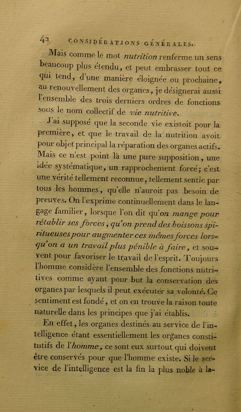 Mais comme le mot nutrition renferme mi sens beaucoup plus etendu, et peut embrasser tout ce <fui tend, dune maniéré eloignëe ou prochaine, au renouvellement des organes, je désignerai aussi 1 ensemble des trois derniers ordres de fonctions sous le nom collectif de vie nutritive. J ai supposé que la seconde vie existoit pour la première, et que le travail de la nutrition avoit pour objet principal la réparation des organes actifs. Mais ce nest point là une pure supposition, une idée systématique, un rapprochement forcé; c’est une vérité tellement reconnue, tellement sentie par tous les hommes, qu’elle n’auroit pas besoin de preuves. On l’exprime continuellement dans le lan- gage familier, lorsque 1 on dit qu’oAz mange pour rétablir ses forces, quon prend des boissons spi- ritueusespour augmenter ces mêmes forces lors- qu on a un travail plus pénible à faire, et sou- vent pour favoriser le travail de l’esprit. Toujours 1 homme considéré 1 ensemble des fonctions nutri- tives comme ayant pour but la conservation des organes par lesquels il peut exécuter sa volonté. Ce sentiment est fondé, et on en trouve la raison toute naturelle dans les principes que j’ai établis. En effet, les organes destinés au service de l’in- telligence étant essentiellement les organes consti- tutifs de Y homme, ce sont eux surtout qui doivent être conservés pour que l’homme existe. Si le ser- vice de l’intelligence est la fin la plus noble à la-