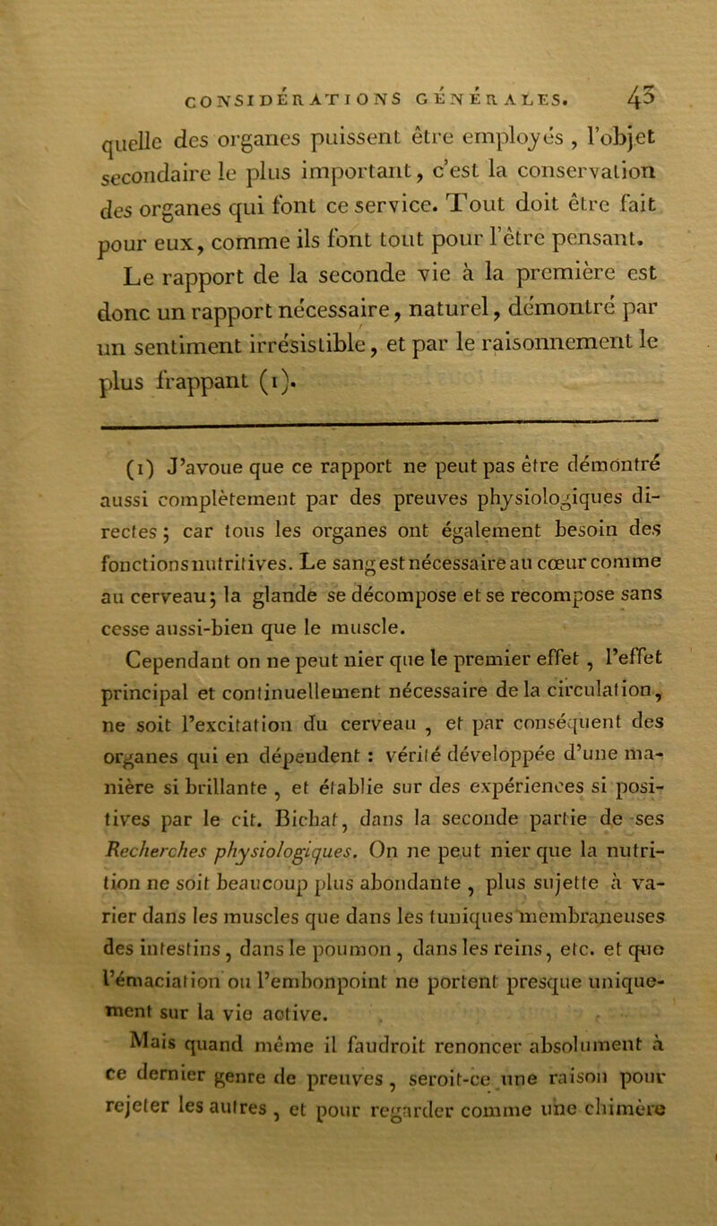 quelle des organes puissent être ernplo^^és , l’objet secondaire le plus important, c’est la conservation des organes qui font ce service. Tout doit être fait pour eux, comme ils font tout pour l’être pensant. Le rapport de la seconde vie à la première est donc un rapport nécessaire, naturel, démontré par un sentiment irrésistible, et par le raisonnement le plus frappant (i). (i) J’avoue que ce rapport ne peut pas être démontré aussi complètement par des preuves physiologiques di- rectes ; car tous les organes ont également besoin des fonctions nutritives. Le sang est nécessaire au cœur comme au cerveau; la glande se décompose et se recompose sans cesse aussi-bien que le muscle. Cependant on ne peut nier que le premier effet , l’effet principal et continuellement nécessaire delà circulation, ne soit l’excitation du cerveau , et par conséquent des organes qui en dépendent : vérité développée d’une ma-^ nière si brillante , et établie sur des expériences si posi- tives par le cit. Bichaf, dans la seconde partie de ses Recherches physiologiques. On ne peut nier que la nutri- tion ne soit beaucoup plus abondante , plus sujette cà va- rier dans les muscles que dans les tuniquesInembraneuses des intestins, dans le poumon, dans les reins, etc. et quo l’émaciation ou l’embonpoint ne portent presque unique- ment sur la vie active. Mais quand même il faudroit renoncer absolument à ce dernier genre de preuves , seroit-ce une raison pour rejeter les autres , et pour regarder comme une cliimère