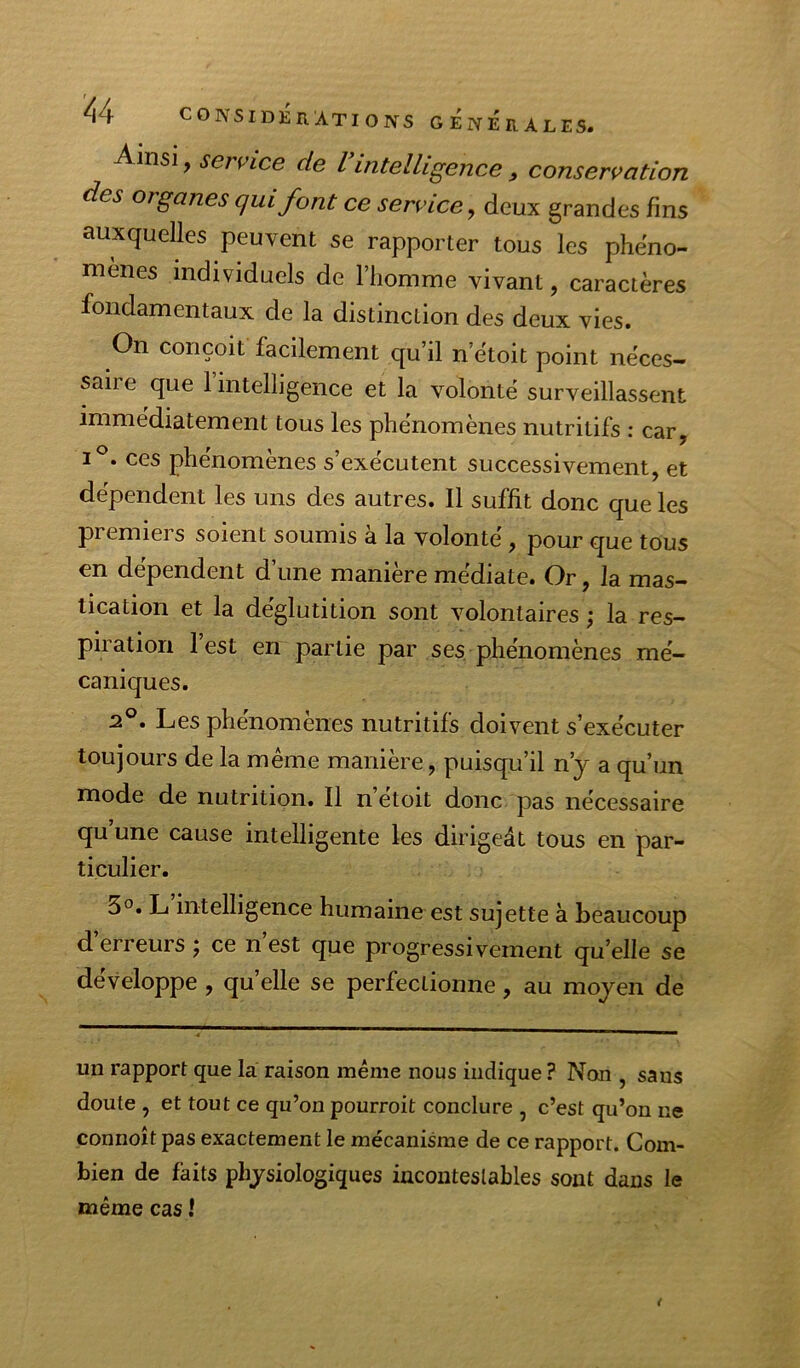 Ainsi, service de I intelligence , conservation des organes qui font ce service, deux grandes fins auxquelles peuvent se rapporter tous les phéno- mènes individuels de l’homme vivant, caractères fondamentaux de la distinction des deux vies. On conçoit facilement qu’il n’ètoit point neces- saire que 1 intelligence et la volonté surveillassent immédiatement tous les phénomènes nutritifs : car, 1°. ces phénomènes s’exécutent successivement, et dépendent les uns des autres. Il suffit donc que les premiers soient soumis à la volonté, pour que tous en dépendent d une maniéré médiate. Or, la mas- tication et la déglutition sont volontaires ; la res- piration l’est en partie par ses phénomènes mé- caniques. 2®. Les phénomènes nutritifs doivent s’exécuter toujours de la même manière, puisqu’il n’y a qu’un mode de nutrition. Il n’étoit donc pas nécessaire qu’une cause intelligente les dirigeât tous en par- ticulier. 3°. L intelligence humaine est sujette à beaucoup d’erreurs j ce n’est que progressivement qu’elle se développé , qu elle se perfectionne, au moyen de un rapport que la raison même nous indique ? Non , sans doute , et tout ce qu’on pourroit conclure , c’est qu’on ne connoît pas exactement le mécanisme de ce rapport. Com- bien de faits physiologiques incontestables sont dans le même cas î t