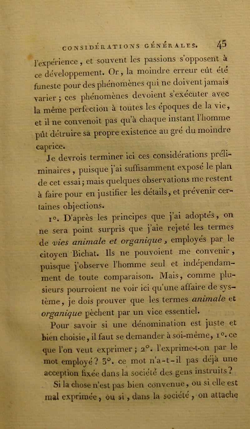 lexperience, et souvent les passions s’opposent à ce développement. Or, la moindre erreur eut ete funeste pour des phenomenes cjiii ne doivent jamais varier ; ces phénomènes dévoient s’exécuter avec la même pericclioii à toutes les époques de la vie, et il ne convenoit pas qu’à chaque instant 1 homme pût détruire sa propre existence au gré du moindre caprice. Je devrois terminer ici ces considérations préli- minaires , puisque j’ai suffisamment exposé le plan de cet essai j mais quelques observations me restent à faire pour en justifier les details, et prévenir cer- taines objections. lo. D’après les principes que j’ai adoptés, on ne sera point surpris que j aie rejete les termes de vies animale et organique , employés par le citoyen Bichat. Ils ne pouvoient me convenii , puisque j’observe l’homme seul et indépendam- ment de toute comparaison. Mais, comme plu- sieurs pourroient ne voir ici qu une affaire de sys- tème, je dois prouver que les termes animale et organique pèchent par un vice essentiel. Pour savoir si une dénomination est juste et bien choisie, il faut se demander à soi-meme, i ce que l’on veut exprimer j 2°. l’exprime-t-on par le mol employé? 5°. ce mot n’a-t-il pas déjà une acception fixée dans la société des gens instruits? Si la chose n’est pas bien convenue, ou si elle est mal exprimée, ou si, dans la société , on attache