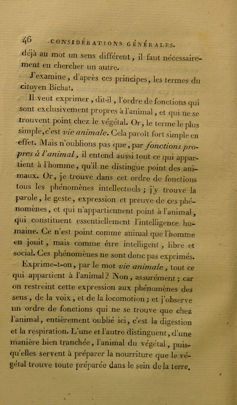 déjà au mot un sens différent, il faut nécessaire- ment en chercher un autre. J’examine , d’après ces principes, les termes du citoyen Bichat. Il veut exprimer , dit-il, l’ordre de fonctions qui sont exclusivement propres à l’animal, et qui ne se trouvent point chez le végétal. Or, le terme le plus simple, c’est vie animale. Cela paroît fort simple en effet. Mais n’oublions pas que, par fonctions pro- pres à ranimai, il entend aussi tout ce qui appar- tient à l’homme, qu’il ne distingue point des ani- maux. Or, je trouve dans cet ordre de fonctions tous les phénomènes intellectuels ; j’y trouve la parole, le geste, expression et preuve de ces phé- nomènes, et qui n’appartiennent point à l’animal, qui constituent essentiellement l’intelligence hu- maine. Ce n’est point comme animal que l’homme en jouit, mais comme être intelligent, libre et social. Ces phénomènes ne sont donc pas exprimés. Exprime-t-on, par le mot vie animale , tout ce qui appartient à l’animal? Non, assurément; car on restreint cette expression aux phénomènes des sens , de la voix, et de la locomotion ; et j’observe un ordre de fonctions qui ne se trouve que chez l’animal, entièrement oublié ici, c’est la digestion et la respiration. L’une et l’autre distinguent, d’une manière bien tranchée, l’animal du végétal, puis- qu’elles servent à préparer la nourriture que le vé- gétal trouve toute préparée dans le sein delà terre.