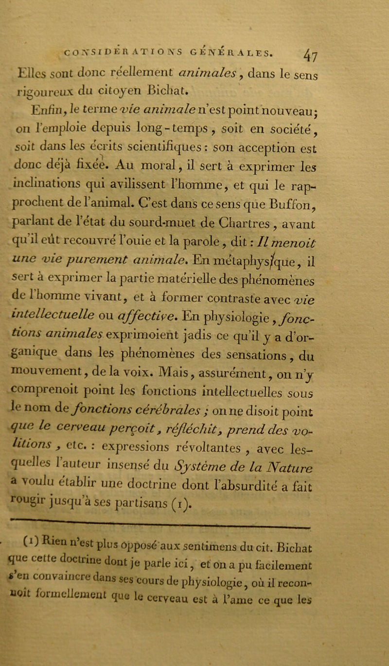 COXSIDER ATIO ^’^S GENEll ALES. Elles sont donc réellement animales y dans le sens rigoureux du citoyen Bichat. Enfin, le terine^n/e n’est point nouveau; on l’emploie depuis long - temps, soit en société', soit dans les écrits scientifiques : son acception est donc déjà fixee. Au moral, il sert à exprimer les inclinations qui avilissent l’homme, et qui le rap- prochent de l’animal. C’est dans ce sens que Buffon, parlant de l’état du sourd-muet de Chartres , avant qu’il eût recouvré Fouie et la parole, dit : Il menoit une 'vie purement animale. En métaphys/que, il sert à exprimer la partie matérielle des phénomènes de l’homme vivant, et à former contraste avec o)ie intellectuelle ou affective. En physiologie, ydzzc- tions animales exprimoient jadis ce qu’il y a d’or- ganique dans les phénomènes des sensations, du mouvement, de la voix. Mais, assurément, on n’y comprenoit point les fonctions intellectuelles sous le nom fonctions cérébrales ; on ne disoit point que le cerveau perçoit, réféchit, prend des i;o- litions ^ etc. : expressions révoltantes , avec les- quelles I auteur insensé du Système de la Nature a voulu établir une doctrine dont l’absurdité a fait rougir jusqu’à ses partisans (i). (i) Rien n est plus Opposé aux sentimens du cit. Bichat que cette doctrine dont je parle ici, et on a pu fàcilement « en convaincre dans ses cours de physiologie, où il recoii- xioit formellement que le cerveau est à Famé ce que les