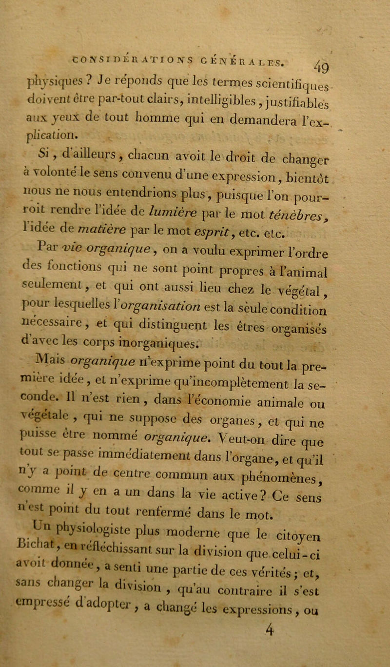 49 physiques ? Je réponds que les termes scientifiques doivent être par-tout clairs, intelligibles, justifiables aux jeux de tout homme qui en demandera l’ex- plication. Si, d’ailleurs, chacun avoit le droit de changer à volonté le sens convenu d’une expression, bientôt nous ne nous entendrions plus, puisque l’on pour- roit rendre l’idée de lumière par le mot ténèbres^ l’idée de matière par le mot esprit^ etc. etc. Par ^ie organique, on a voulu exprimer l’ordre des fonctions qui ne sont point propres à l’animal seulement, et qui ont aussi lieu chez le végétal, pour lesquelles Xorganisation est la sèule conditiori necessaire, et qui distinguent les êtres organisés d’avec les corps inorganiques. Mais organique n exprime point du tout la pre- mière idée, et n’exprime qu’incomplètement la se- conde. Il n’est rien, dans l’économie animale ou végétale , qui ne suppose des organes, et qui ne puisse etre nommé organique. Veut-on dire que tout se passe immédiatement dans l’organe, et qu’il n’j a point de centre commun aux phénomènes, comme il j en a un dans la vie active? Ce sens n est point du tout renfermé dans le mot. physiologiste plus moderne que le citoyen ic lat en réfléchissant sur la division que celui-ci avoit onr.ee, a senti une partie de ces vérités ; et, sans changer la division , qu’au contraire il s’est empressé d’adopter , a changé les expressions, ou 4