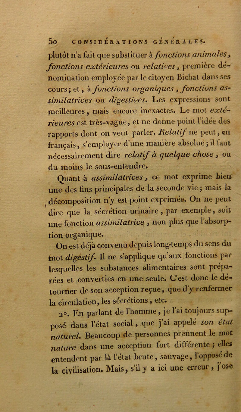 plutôt n’a fait que substituer à fonctions animales^ fonctions extérieures ou relatives, première dé- nomination employe'e par le citoyen Bichat dans ses cours ; et, à fonctions organiques, fonctions as- similatrices ou digestives. Les expressions sont meilleures, mais encore inexactes. Le mot exté- rieures est très-vague, et ne donne point l’idée des rapports dont on veut parler. Relatif t\& peut, en français, s’employer d’une manière absolue j il faut nécessairement dire relatif à quelque chose ^ ou du moins le sous-entendre. Quant à assimilatrices, ce mot exprime bien une des fins principales de la seconde vie j mais la décomposition n’y est point exprimée. On ne peut dire que la sécrétion urinaire, par exemple, soit une fonction assimilatrice , non plus que l’absorp- tion organique. On est déjà convenu depuis long-temps du sens du fnot digestif. Il ne s’applique qu’aux fonctions par lesquelles les substances alimentaires sont prépa- rées et converties en une seule. C’est donc le dé- tourner de son acception reçue, que d’y renfermer la circulation, les sécrétions, etc. 20. En parlant de l’homme, je l’ai toujours sup- posé dans l’état social, que j’ai appelé son état naturel. Beaucoup de personnes prennent le mot nature dans une acception fort différente } elles entendent par là l’état brute, sauvage, l’oppose de la civilisation. Mais, s’il y a ici une erreur , j ose