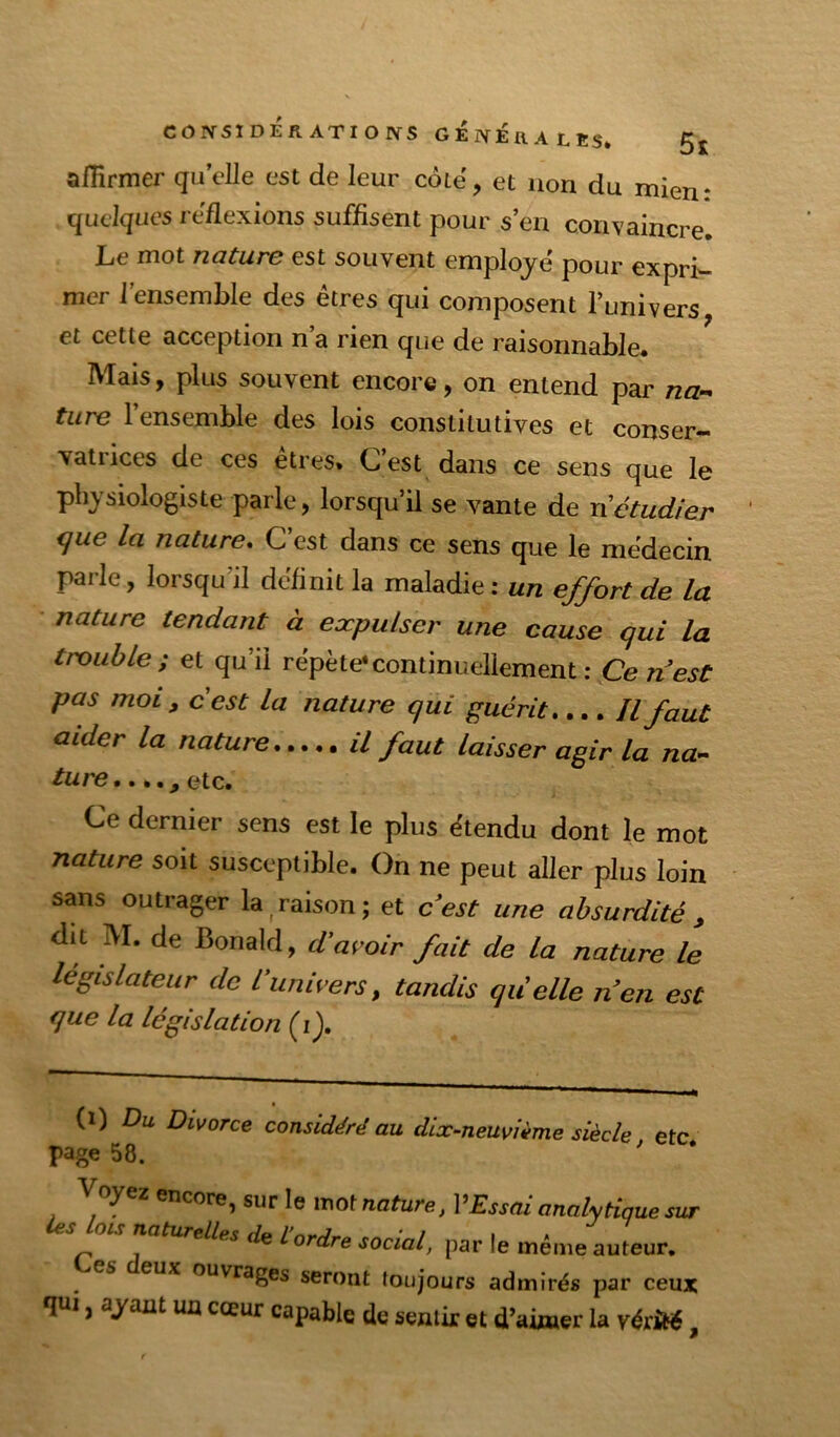 affirmer quelle est de leur côië, et non du mien: quelques réflexions suffisent pour s’en convaincre. Le mot nature est souvent employé pour expri- mer 1 ensemble des êtres qui composent l’univers et cette acception n a rien que de raisonnable. Mais, plus souvent encore, on entend par na-^ tare 1 ensemble des lois constitutives et conser- vatrices de ces etres» C est dans ce sens que le physiologiste parle, lorsqu’il se vante de n étudier que la nature. C’est dans ce sens que le médecin parle, lorsqu’il définit la maladie : un effort de la nature tendant à expulser une cause qui la trouble; et qu’il répète*continuellement : Ce n’est pas moi, c est la nature qui guérit.... Il faut aider la nature il faut laisser agir la na^ ture*., etc. Ce dernier sens est le plus étendu dont le mot nature soit susceptible. On ne peut aller plus loin sans outrager la ^raison; et c’est une absurdité , dit IVI. de Bonald, d'avoir fait de la nature le législateur de l’univers, tandis quelle n’en est que la législation (i), {i) Du Divorce considéré au dix^neuvième siècle etc page 58. ' Voyez encore, sur le mot nature, l’£ssai analytique sur ies lois naturelles de l'ordre social, par le même auteur. es deux ouvrages seront toujours admirés par ceux qui, ayant un cœur capable de sentir et d’airaer la vérité,