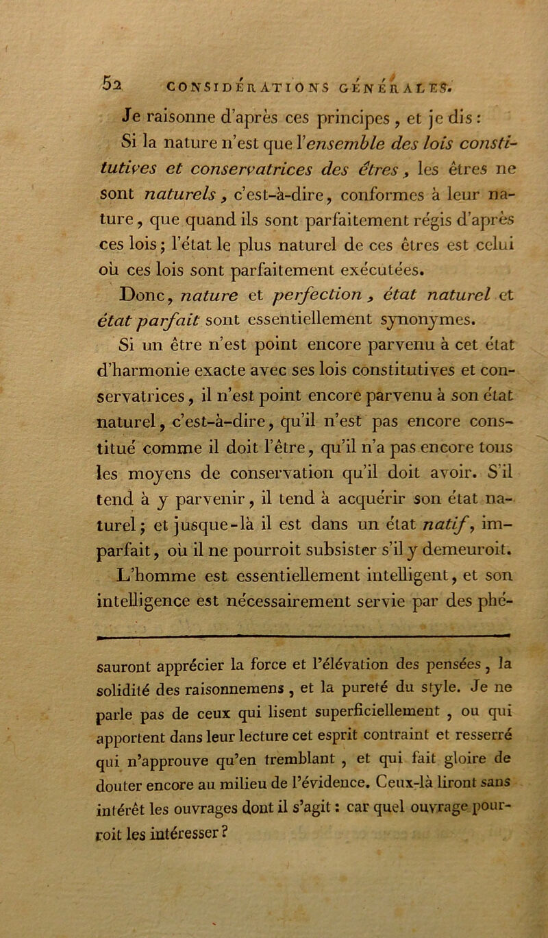 Je raisonne d’après ces principes , et je dis : Si la nature n’est que Xensemble des lois consti-' tutives et conservatrices des êtres ^ les êtres ne sont naturels, c’est-à-dire, conformes à leur na- ture , que quand ils sont parfaitement régis d’après ces lois ; l’état le plus naturel de ces êtres est celui où ces lois sont parfaitement exécutées. Donc, nature et perfection , état naturel et état parfait sont essentiellement synonymes. Si un être n’est point encore parvenu à cet état d’harmonie exacte avec ses lois constitutives et con- servatrices , il n’est point encore parvenu à son état naturel, c’est-à-dire, qu’il n’est pas encore cons- titué comme il doit l’être, qu’il n’a pas encore tous les moyens de conservation qu’il doit avoir. S’il tend à y parvenir, il tend à acquérir son état na- turel j et jusque-là il est dans un état natif, im- parfait, où il ne pourroit subsister s’il y demeuroit. L’homme est essentiellement intelligent, et son intelligence est nécessairement servie par des phé- sauront apprécier la force et l’élévation des pensées, la solidité des raisonnemens , et la pureté du style. Je ne parle pas de ceux qui lisent superficiellement , ou qui apportent dans leur lecture cet esprit contraint et resserré qui n’approuve qu’en tremblant , et qui fait gloire de douter encore au milieu de l’évidence. Ceux-là liront sans intérêt les ouvrages dont il s’agit : car quel ouvrage pour- roit les intéresser ?