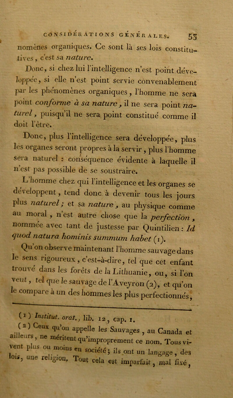 nomùnes organiques. Ce sont là ses lois constitu- tives , c’est sa nature, Donc, si chez lui l’intelligence n’est point déve- loppée, si elle n’est point servie convenablement par les phénomènes organiques, l’homme ne sera point conforme à sa nature, il ne sera point nn- turcl, puisqu’il ne sera, point constitue comme il doit l’étre. Donc, plus l’intelligence sera développée, plus les organes seront propres à la servir, plus l’homme sera naturel : conséquence évidente à laquelle il n est pas possible de se soustraire. L’homme chez qui l’intelligence et les organes se développent, tend donc à devenir tous les jours plus naturel ; et sa nature ^ au physique comme au moral , n’est autre chose que la perfection , nommée avec tant de justesse par Quintilièn : Id <juod natura hominis summum habet (i). Qu’on observe maintenant l’homme sauvage dans ' le sens rigoureux , c’est-à-dire, tel que cet enfant trouvé dans les forêts de la Lithuanie, ou, si l’on veut, tel que le sauvage de l’Aveyron (2), et qu’on le compare à un des hommes les plus perfectionnés. (1 ) Institut, orat., lib. 12, cap. 1. ( 21 Ceux qu’on appelle les Sauvages , au Canada et ai eurs, ne mênlent qu’improprement ce nom. Tous vi- vent plus ou moins en société; ils ont un langage, des lois, une religion. Tout cela est impadàit, mkl li,vé,