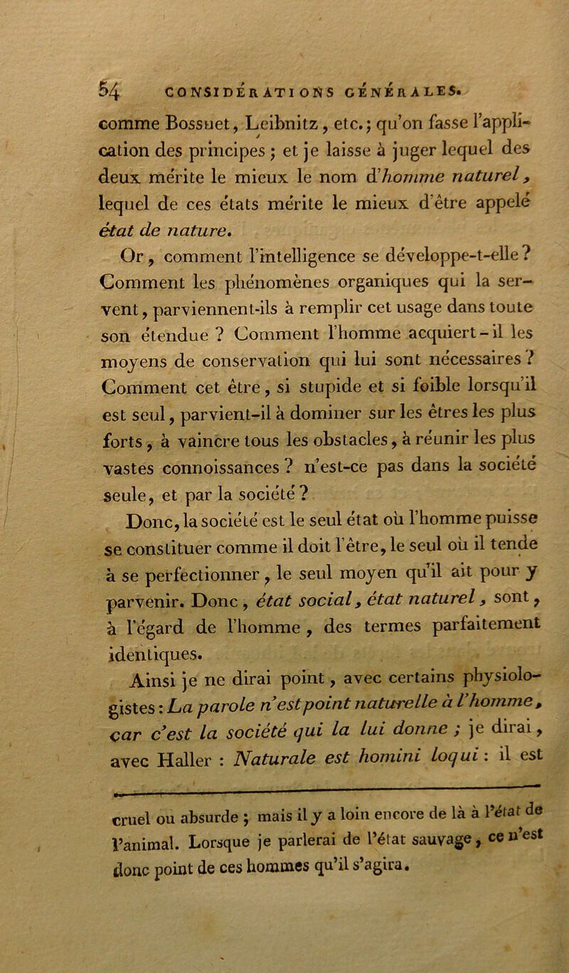 comme Bossuet, Leibnitz, etc.; qu’on fasse l’appli- cation des principes ; et je laisse à juger lequel des deux mérite le mieux le nom êihonime naturel, lequel de ces états mérite le mieux d’être appelé état de nature» Or, comment l’intelligence se développe-t-elle? Comment les phénomènes organiques qui la ser- vent, parviennent-ils à remplir cet usage dans toute son étendue ? Comment l’homme acquiert-il les moyens de conservation cjui lui sont nécessaires ? Comment cet être, si stupide et si foible lorsqu’il est seul, parvient-il à dominer sur les êtres les plus forts, à vaincre tous les obstacles, à réunir les plus vastes connoissances ? n’est-ce pas dans la société seule, et par la société? Donc, la société est le seul état où l’homme puisse se constituer comme il doit l’être, le seul où il tende à se perfectionner, le seul moyen quil ait pour y parvenir. Donc , état social, état naturel, sont, à l’égard de l’homme , des termes parfaitement identiques. Ainsi je ne dirai point, avec certains physiolo- gistes : La parole n est point naturelle à V homme, car c’est la société qui la lui donne ; je dirai, avec Haller : Naturale est homini loqui : il est cruel ou absurde ; mais il y a loin encore de là à l’ëtat de l’animal. Lorsque je parlerai de l’état sauvage, ceu’est donc point de ces hommes qu il s agira*