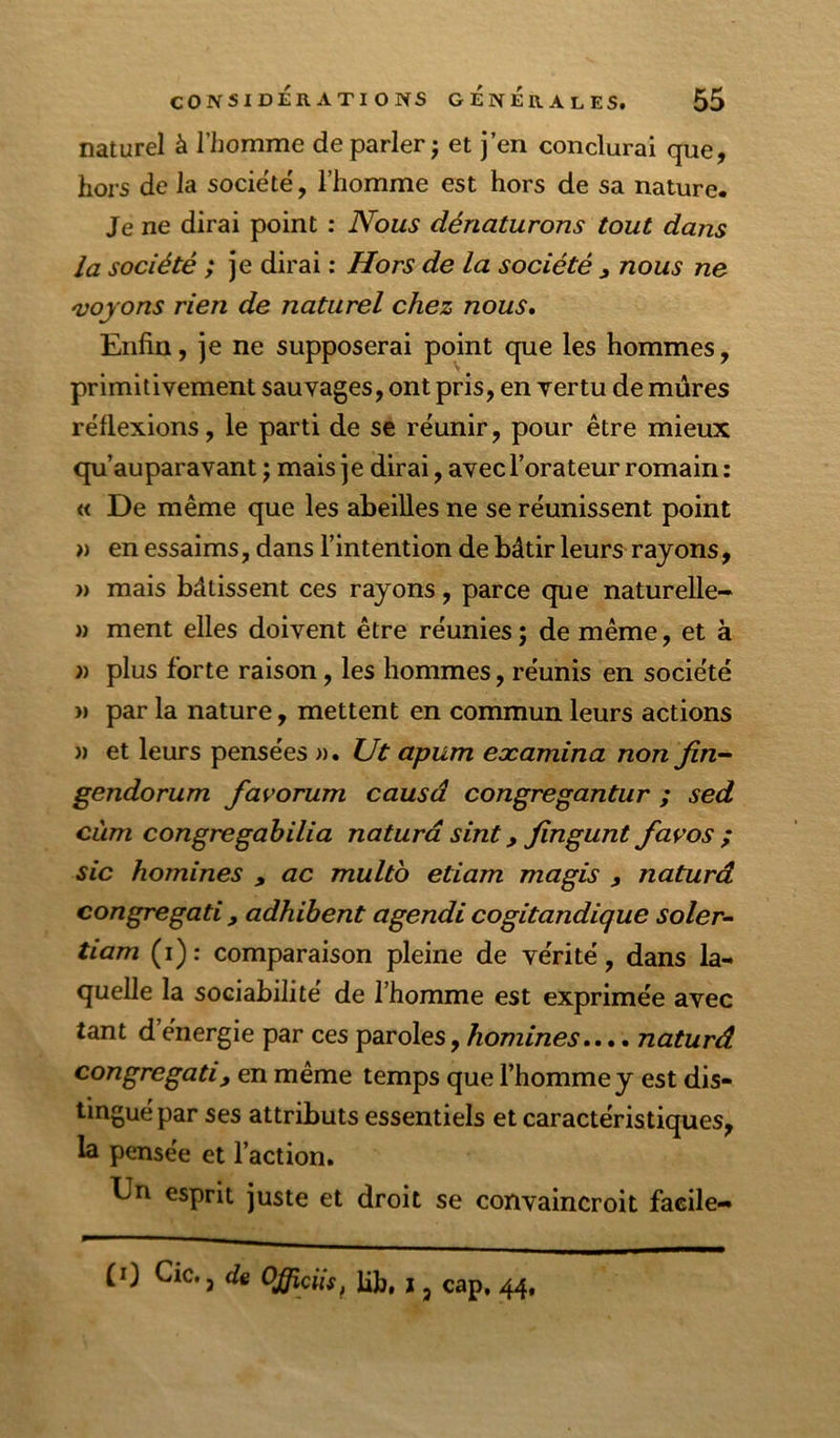naturel à l’homme de parler j et j’en conclurai que, hors de la société', l’homme est hors de sa nature. Je ne dirai point : Nous dénaturons tout dans la société ; je dirai : Hors de la société ^ nous ne 'vojons rien de naturel chez nous. Enfin, je ne supposerai point que les hommes, primitivement sauvages, ont pris, en vertu de mûres re'flexions, le parti de se réunir, pour être mieux qu’auparavant ; mais je dirai, avec l’orateur romain : « De même que les abeilles ne se réunissent point » en essaims, dans l’intention de bâtir leurs rajons, » mais bâtissent ces rayons, parce que naturelle- )> ment elles doivent être réunies ; de même, et à » plus forte raison, les hommes, réunis en société )) par la nature, mettent en commun leurs actions )) et leurs pensées ». Ut apum examina non fin- gendorum favorum causâ congregantur ; sed cùm congregahilia naturâ sint, fingunt favos ; sic homines , ac multb etiam magis , naturâ congregati y adhibent agendi cogitandique soler- tiam (i): comparaison pleine de vérité, dans la- quelle la sociabilité de l’homme est exprimée avec tant d’énergie par ces paroles, /lonz/neA.... naturâ congregatiy en même temps que l’homme y est dis- tingué par ses attributs essentiels et caractéristiques, la pensée et l’action. Dn esprit juste et droit se convaincroit facile- (i) Cic. J d% OJ/îciis, lib, j ^ cap. 44,