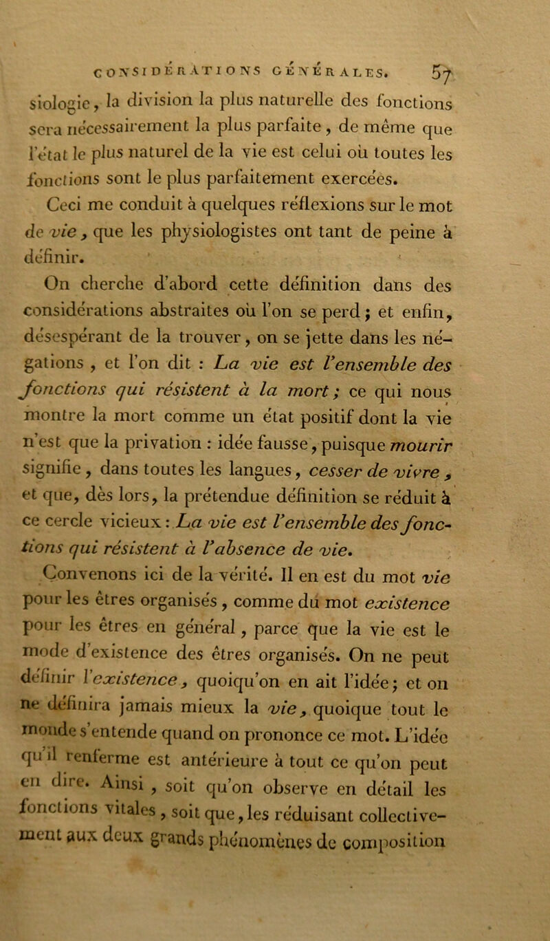 siologie, la division la plus naturelle des fonctions sera nécessairement la plus parfaite , de même que 1 état le plus naturel de la vie est celui où toutes les Ibncn'ons sont le plus parfaitement exercées. Ceci me conduit à quelques réflexions sur le mot de vie, que les physiologistes ont tant de peine a définir. On cherche d’abord cette définition dans des considérations abstraites ou l’on se perd; et enfin, désespérant de la trouver, on se jette dans les né- gations , et l’on dit : Cæ vie est Vensemble des Jonctions qui résistent à la mort ; ce qui nous montre la mort comme un état positif dont la vie n’est que la privation : idée fausse, puisque mourir signifie, dans toutes les langues, cesser de vivre , et que, dès lors, la prétendue définition se réduit à ce cercle vicieux : X« vie est Vensemble des fonc^ lions qui résistent à Vabsence de vie. Convenons ici de la vérité. 11 en est du mot vie pour les êtres organisés, comme du mot eæistence pour les êtres en général, parce que la vie est le mode d existence des êtres organisés. On ne peut définir \ existence, quoiqu’on en ait l’idée; et on ne définira jamais mieux la vie ^ quoique tout le monde s entende quand on prononce ce mot. L’idée qu il renferme est antérieure à tout ce qu’on peut en dire. Ainsi , soit qu’on observe en détail les fonctions vitales , soit que,les réduisant collective- ment aux deux grands phénoinèaes de composition