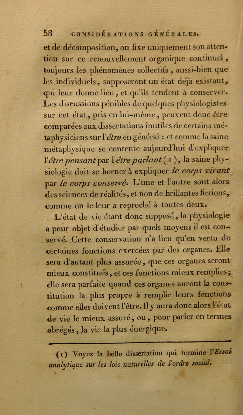 et de décomposition, on fixe uniquement son atten- tion sur ce renouvellement organique continuel, toujours les phénomènes collectifs , aussi-bien que les individuels, supposeront un état déjà existant, qui leur donne lieu, et qu’ils tendent à conserver. Les discussions pénibles de quelques physiologistes sur cet état, pris en lui-même , peuvent donc être comparées aux dissertations inutiles de certains mé- taphysiciens sur Xêtre en général : et comme la saine métaphysique se contente aujourd’hui d’expliquer Yêtre pensant par Y être parlant ( i ), la saine phy- siologie doit se borner à expliquer le corps virant par le corps conservé» L’une et 1 autre sont alors des sciences de réalités, et non de brillantes fictions, comme on le leur a reproché à toutes deux. L’état de vie étant donc supposé, la physiologie a pour objet d étudier par quels moyens il est con- servé. Cette conservation n’a lieu qu’en vertu de certaines fonctions exercées par des organes. Elle sera d’autant plus assurée, que ces organes seront mieux constitués, et ces fonctions mieux remplies ; elle sera parfaite quand ces organes auront la cons- titution la plus propre à remplir leurs fonctions comme elles doivent 1 etre. Ily aura donc alors 1 état de vie le mieux assuré, ou, pour parler en termes abrégés, la vie la plus énergique. (i) Voyez la belle dissertation qui termine VEssai analytique sur les lois naturelles de L'ordre social»