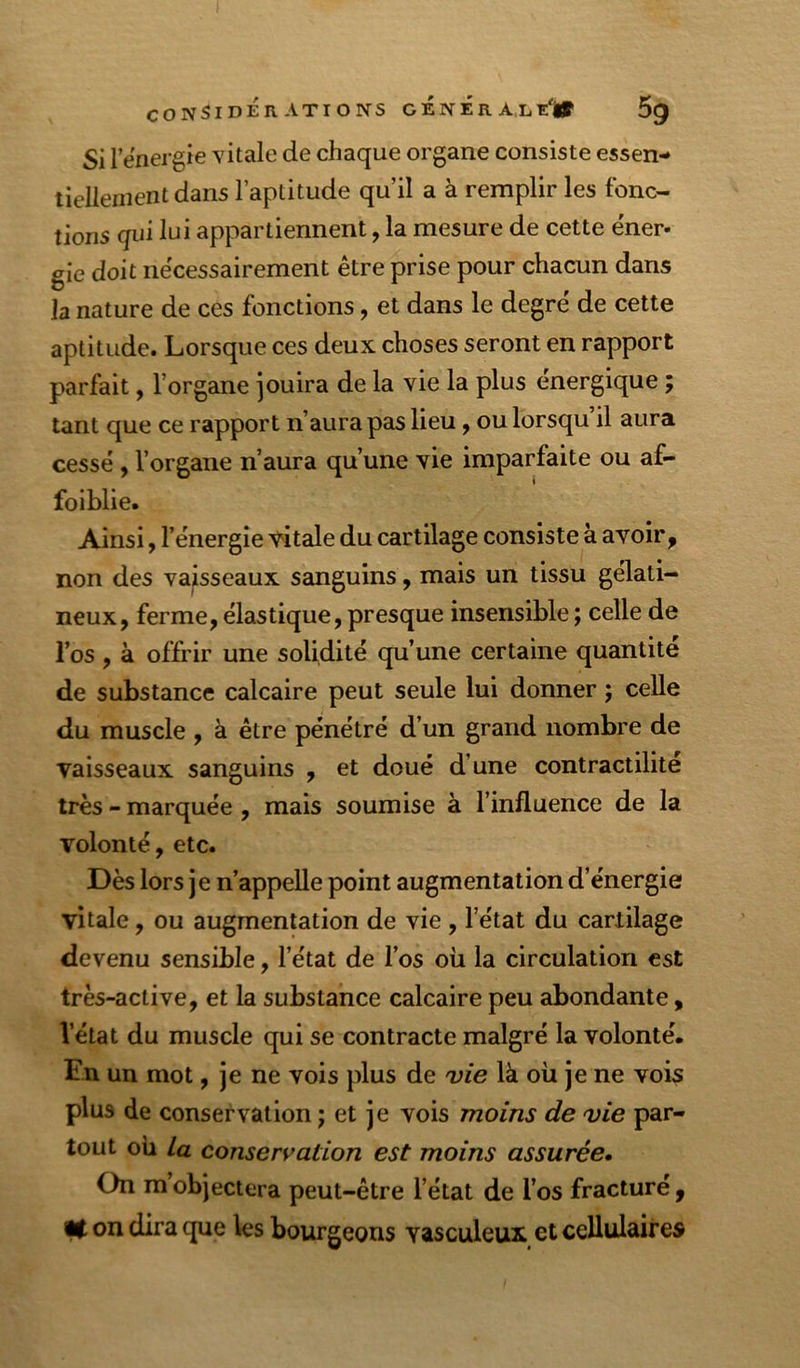 CONSIDERATIONS GENER AjLï'lf 5^ Si rënergie vitale de chaque organe consiste essen- tiellementdans l’aptitude qu’il a à remplir les fonc- tions qui lui appartiennent, la mesure de cette éner- gie doit nécessairement être prise pour chacun dans la nature de ces fonctions, et dans le degré de cette aptitude. Lorsque ces deux choses seront en rapport parfait, l’organe ]ouira de la vie la plus énergique ; tant que ce rapport n’aura pas lieu, ou lorsqu il aura cessé, l’organe n’aura qu’une vie imparfaite ou af- faiblie. Ainsi, l’énergie vitale du cartilage consiste à avoir ^ non des vaisseaux sanguins, mais un tissu gélati- neux, ferme, élastique, presque insensible ; celle de l’os , à offrir une solidité qu’une certaine quantité de substance calcaire peut seule lui donner j celle du muscle , à être pénétré d’un grand nombre de vaisseaux sanguins , et doué d’une contractilité très - marquée, mais soumise à l’influence de la volonté, etc. Dès lors je n’appelle point augmentation d’énergie vitale, ou augmentation de vie , l’état du cartilage devenu sensible, l’état de l’os où la circulation est très-active, et la substance calcaire peu abondante, l’état du muscle qui se contracte malgré la volonté. En un mot, je ne vois plus de vie là où je ne vois plus de conservation ; et je vois moins de vie par- tout oii La conservation est moins assurée. On m objectera peut-être l’état de l’os fracturé , lit on dira que les bourgeons vasculeux et cellulaires