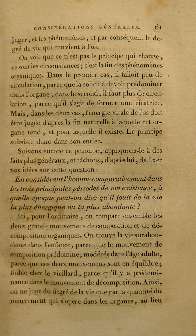 juger, et les phénomènes, et par conséquent le de- gré' de vie qui convient à l’os. On voit que ce n’est pas le principe qui change , ce sont les circonstances ; c’est la fin des phénomènes organiques. Dans le premier cas, il falloit peu de . circulation, parce que la solidité devoit prédominer dans l’organe ; dans le second, il faut plus de circu- lation , parce qu’il s’agit de former une'cicatrice. Mais, dans les deux cas, l’énergie vitale de l’os doit être jugée d’après la fin naturelle à laquelle cet or- gane tend , et pour laquelle il existe. Le principe subsiste donc dans son entier. Suivons encore ce principe, appliquons-le à des faits plus généraux, et tâchons, d’après lui, de fixer nos idées sur cette question : En considérant V homme comparativement dans les trois principales périodes de son existence , à quelle époque peut-on dire quil jouit de la 'vie la plus énergique ou la plus abondante ? Ici, pour l’ordinaire , on compare ensemble les deux grands mouvemens de composition et de dé- composition organiques. On trouve la vie surabon- dante dans l’enfance, parce que le mouvement de composition prédomine j modérée dans l’âge adulte, parce <jue ces deux mouvemens sont en équilibre ; foiblc chez le vieillard, parce qu’il y a prédomi- nance dans le mouvement de décomposition. Ainsi, on ne juge du degré de la vie que par la quantité du jnouvcmeiU qui s’opère dans les organes, au lieu