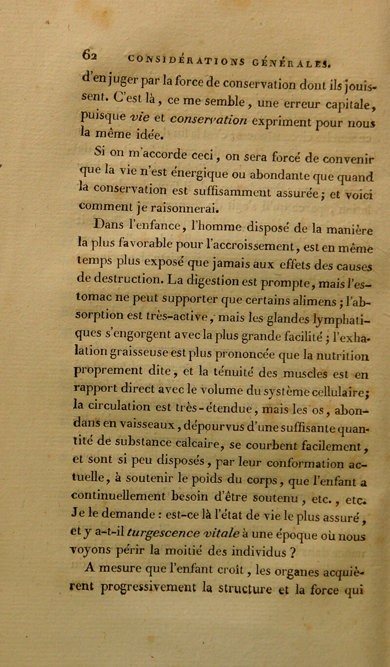 d enjuger par la force 3e conservation dont ils jouis- sent. C’est là, ce me semble, une erreur capitale, puisque 'vie et conservation expriment pour nous ia même idée. Si on m’accorde ceci, on sera forcé de convenir que la vie n’est énergique ou abondante que quand la conservation est suffisamment assurée ; et voici comment je raisonnerai. Dans l’enfance, l’homme disposé de la manière la plus favorable pour l’accroissement, est en même temps plus exposé que jamais aux effets des causes de destruction. La digestion est prompte, mais l’es- tomac ne peut supporter que certains alimens ; l’ab- sorption est très-active,-mais les glandes lymphati- ques s’engorgent avec la plus grande facilité ; l’exha- lation graisseuse est plus prononcée que la nutrition proprement dite, et la ténuité des muscles est en rapport direct avec le volume du système cellulaire; la circulation est très-étendue, mais les os, abon- dans en vaisseaux, dépourvus d’une suffisante quan- tité de substance calcaire, se courbent facilement, et sont si peu disposes, par leur conformation ac- tuelle, à soutenir le poids du corps, que l’enfant a continuellement besoin d’être soutenu, etc., etc. Je le demande ; est-ce là l’état de vie le plus assuré , et y a-t-il turgescence vitale à une époque où nous voyons périr la moitié des individus ? A mesure que 1 enfant croit, les organes acquiè- rent progressivement la structure et la force qui