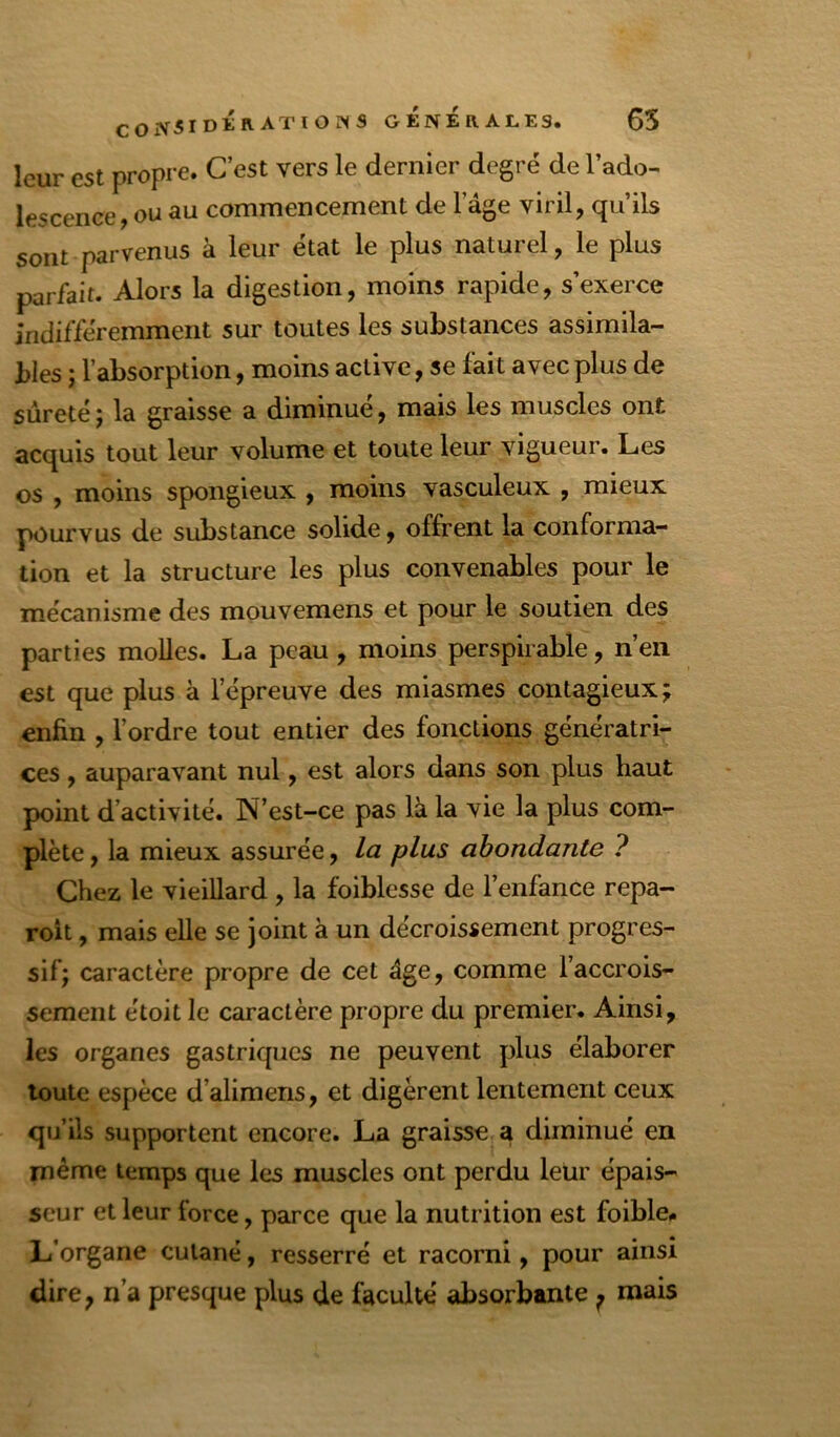 COiV5IDÉiVATIOINS GENERALES. 65 leur est propre. C’est vers le dernier degré de l’ado- lescence, ou au commencement de l’âge viril, qu’ils sont parvenus à leur état le plus naturel, le plus parfait. Alors la digestion, moins rapide, s’exerce indifféremment sur toutes les substances assimila- bles ; l’absorption, moins active, se fait avec plus de sûreté ; la graisse a diminué, mais les muscles ont acquis tout leur volume et toute leur vigueur. Les os , moins spongieux , moins vasculeux , mieux pourvus de substance solide, offrent la conforma- tion et la structure les plus convenables pour le mécanisme des mouvemens et pour le soutien des parties molles. La peau, moins perspirabîe, n’en est que plus à l’épreuve des miasmes contagieux; enfin , l’ordre tout entier des fonctions génératri- ces , auparavant nul, est alors dans son plus haut point d’activité. N’est-ce pas là la vie la plus com- plète , la mieux assurée, la plus abondante ? Chez le vieillard , la foiblesse de l’enfance repa- roit, mais elle se joint à un décroissement progres- sif; caractère propre de cet âge, comme l’accrois- sement étoit le caractère propre du premier. Ainsi, les organes gastriques ne peuvent plus élaborer toute espèce d’alimens, et digèrent lentement ceux qu’ils supportent encore. La graisse a diminué en même temps que les muscles ont perdu leur épais- seur et leur force, parce que la nutrition est foible,. L’organe cutané, resserré et racorni, pour ainsi dire, n’a presque plus de faculté absorbante ^ mais