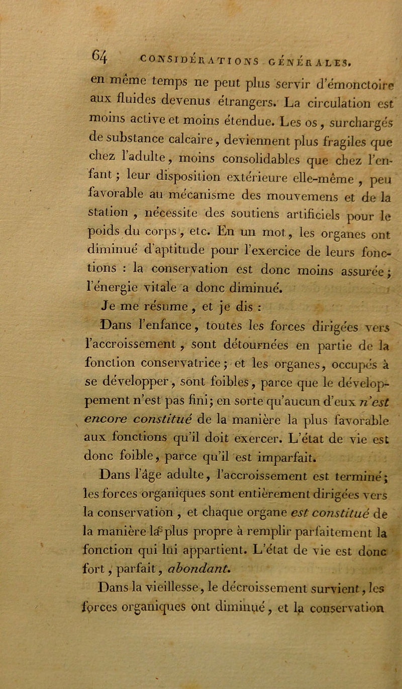 ^4 N SIDERATION s GjÉnÉrALES. en meme temps ne peut plus servir d’ëmonctolre aux fluides devenus etrangers. La circulation est moins active et moins etendue. Les os ^ surchargés de substance calcaire, deviennent plus fragiles que chez 1 adulte, moins consolidables que chez l’en- fant J leur disposition extérieure elle-même , peu favorable au mécanisme des mouvemens et de la station , nécessite des soutiens artificiels pour le poids du corps, etc. En un mot, les organes ont diminué d’aptitude pour l’exercice de leurs fonc- tions : la conservation est donc moins assurée; l’énergie vitale a donc diminué. Je me résume, et je dis : Dans l’enfance, toutes les forces dirigées vers l’accroissement, sont détournées en partie de la fonction conservatrice; et les organes, occupés à se développer, sont foibles, parce que le dévelop- pement n’est pas fini; en sorte qu’aucun d’eux nest encore constitué de la manière la plus favorable aux fonctions qu’il doit exercer. L’état de vie est donc foible, parce qu’il est imparfait. Dans l’âge adulte, l’accroissement est terminé; les forces organiques sont entièrement dirigées vers la conservation , et chaque organe est constitué de la manière la^plus propre à remplir parfaitement la fonction qui lui appartient. L’état de vie est donc fort, parfait, abondant. Dans la vieillesse, le décroissement survient, les forces organiques ont diminué, et la conservation