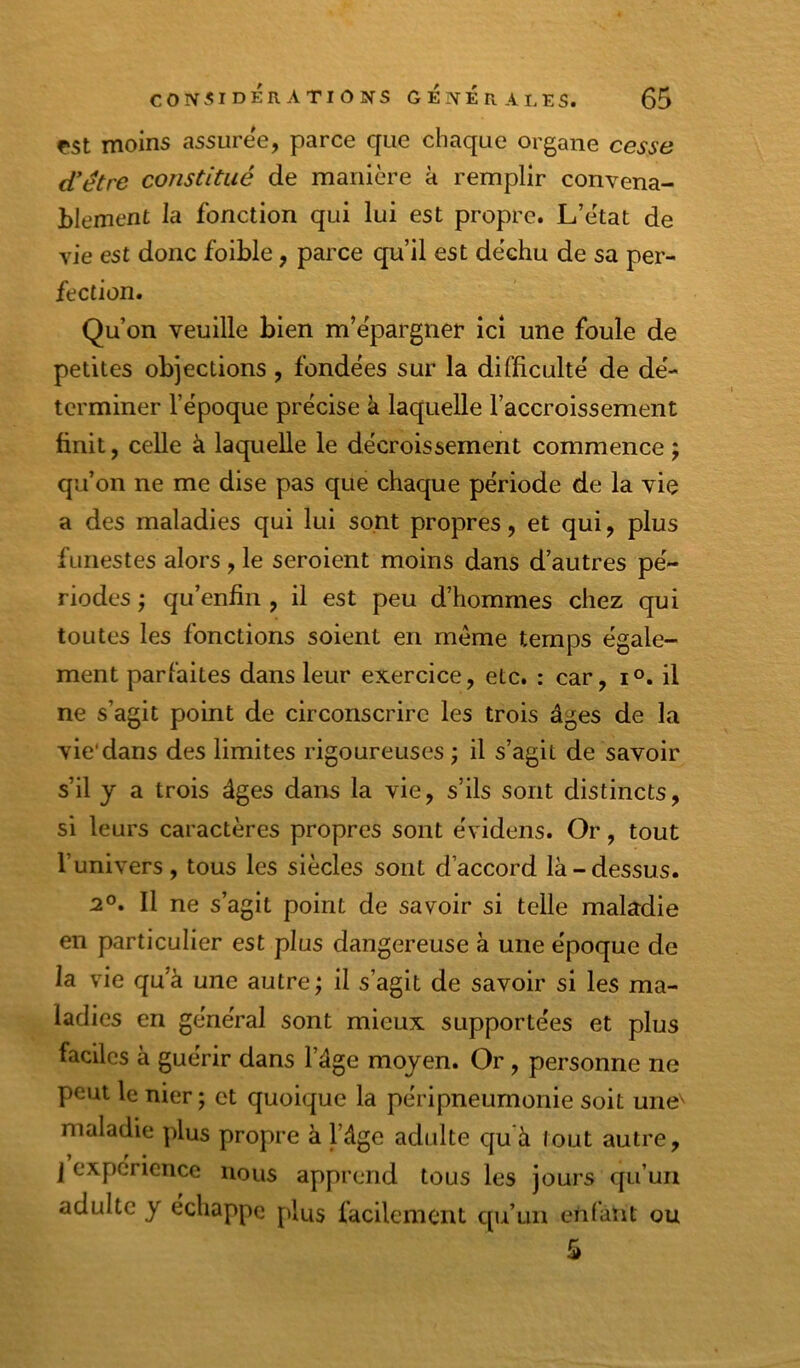 çst moins assurée, parce que chaque organe cesse d'être constitué de manière à remplir convena- blement la fonction qui lui est propre. L’ètat de vie est donc foible, parce qu’il est déchu de sa per- fection. Qu’on veuille bien m’épargner ici une foule de petites objections, fondées sur la difficulté de dé- terminer l’époque précise k laquelle l’accroissement finit, celle à laquelle le décroissement commence ; qu’on ne me dise pas que chaque période de la vie a des maladies qui lui sont propres, et qui, plus funestes alors , le seroient moins dans d’autres pé- riodes ; qu’enfin , il est peu d’hommes chez qui toutes les fonctions soient en meme temps égale- ment parfaites dans leur exercice, etc. : car, i°. il ne s’agit point de circonscrire les trois âges de la vie*dans des limites rigoureuses ; il s’agit de savoir s’il y a trois âges dans la vie, s’ils sont distincts, si leurs caractères propres sont év idens. Or, tout l’univers, tous les siècles sont d’accord là-dessus. 2°. Il ne s’agit point de savoir si telle maladie en particulier est plus dangereuse à une époque de la vie qu’à une autre ; il s’agit de savoir si les ma- ladies en général sont mieux supportées et plus faciles à guérir dans l’âge moyen. Or, personne ne peut le nier ; et quoique la péripneumonie soit une^ maladie plus propre à l’âge adulte qu‘à lout autre, I expérience nous apprend tous les jours qu’un adulte y échappe plus facilement qu’un enfant ou
