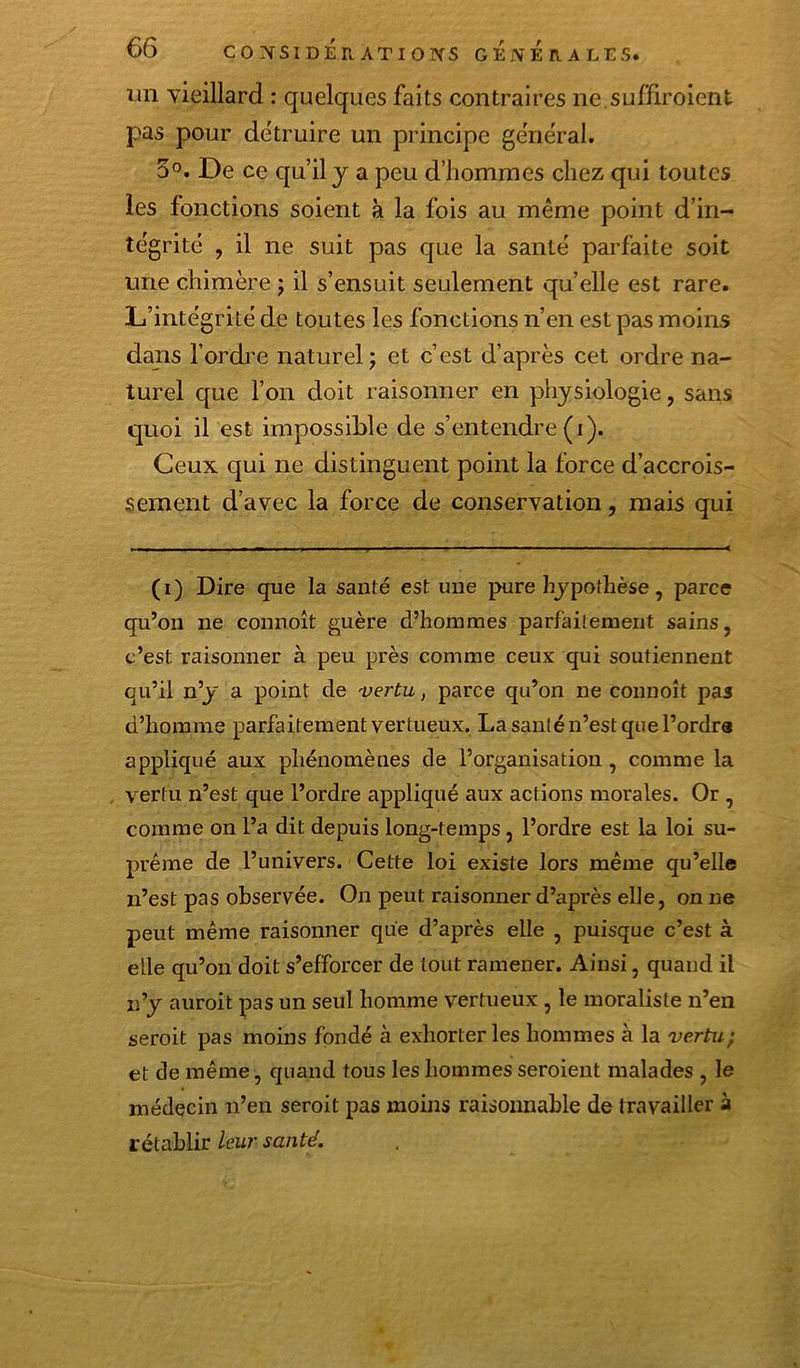 lin yieillard ; quelques faits contraires ne.suffiroient pas pour détruire un principe général. 5°. De ce qu’il y a peu d’hommes chez qui toutes les fonctions soient à la fois au meme point d’in- tégrité , il ne suit pas que la santé parfaite soit une chimère j il s’ensuit seulement quelle est rare. L’intégrité de toutes les fonctions n’en est pas moins dans l’ordre naturel j et c’est d’après cet ordre na- turel que l’on doit raisonner en physiologie, sans quoi il est impossible de s’entendre (i). Ceux qui ne distinguent point la force d’accrois- sement d’avec la force de conservation, mais qui (i) Dire que la santé est une pure hypothèse, parce qu’on ne connoît guère d’hommes parfaitement sains, c’est raisonner à peu près comme ceux qui soutiennent qu’il n’y a point de vertu, parce qu’on ne connoît pas d’homme parfaitement vertueux. La santé n’est que l’ordrs appliqué aux phénomènes de l’organisation , comme la vertu n’est que l’ordre appliqué aux actions morales. Or , comme on l’a dit depuis long-temps, l’ordre est la loi su- prême de l’univers. Cette loi existe lors même qu’elle n’est pas observée. On peut raisonner d’après elle, on ne peut même raisonner que d’après elle , puisque c’est à elle qu’on doit s’efforcer de tout ramener. Ainsi, quand il n’y auroit pas un seul homme vertueux , le moraliste n’en seroit pas moins fondé à exhorter les hommes à la vertu} et de même, quand tous les hommes seroient malades , le médecin n’en seroit pas moins raisonnable de travailler à rétablir leur santé.