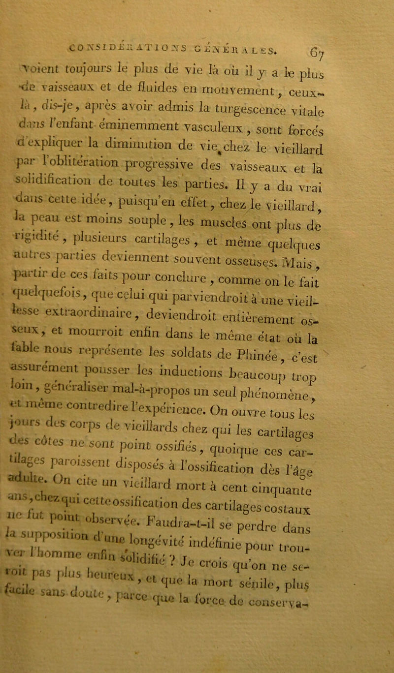 C0X5IDi;;:ATI0-\S GliNÉnALES. C-; l oicnl toujours le plus de vie là où il y a le plus tic vaisseaux et de fluides en mouvement, ceux- là, dis-je, après avoir admis la turgescence vitale dans l’enfant éminemment vasculeux, sont forcés d’expliquer la diminution de vie,citez le vieillard par l’oblitération progressive des vaisseaux et la solidification de toutes les parties. Il y a du vrai dans cette idée, puisqu’en effet, chez le vieillard, la peau est moins souple, les muscles ont plus de rigidité , plusieurs cartilages , et même quelques autres parties deviennent souvent osseuses. Mais , partir de ces faits pour conclure , comme on le fait quelquefois, que celui qui parviendroit à une vieil- lesse extraordinaire, devieudroit entièrement os- seux , et mourroit enfin dans le même état où la labié nous représente les soldats de Pliiriée, c’est assurément pousser les inductions beaucoup trop om, généraliser mal-à-propos un seul phénomène ut même contredire l’expérience. On ouvre tous les jours des corps de vieillards chez qui les cartilages Jes cotes ne sont point ossifiés, quoique ces cL ■ âges paroisscnt disposés à l’ossification dès l’é-e adulte. On cite un vieillard mort à cent cinquante ^ ,C lez qui cette ossification des cartilages costaux ne ut point observée. Faudra-t-il se perdre dans Ja supposition d’une longévité indéfinie pour tro ri” .,uL loit pas [tius lieiireiix /o i lacile .ans doute narc’. ^ ? I ^ la force de conserva-