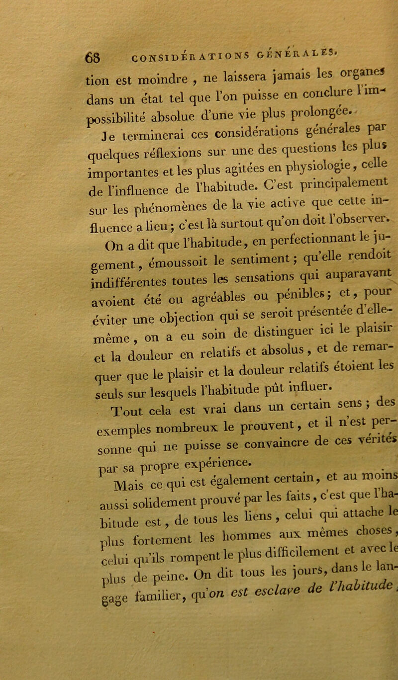 tion est moindre , ne laissera jamais les organes dans un état tel (jue 1 on puisse en conclure possibilité absolue d’une vie plus prolongée. Je terminerai ces considérations générales par quelques réflexions sur une des questions les plus importantes et les plus agitées en physiologie, ce e de l’influence de l’habitude. C’est principalement sur les phénomènes de la vie acfive que cette in- fluence a lieu ; c’est là surtout qu’on doit l’observer. On a dit que l’habitude, en perfectionnant le ju- gement , émoussoit le sentiment ; quelle rendoit indifférentes toutes les sensations qui auparavant avoient été ou agréables ou pénibles; P°“‘‘ éviter une objection qui se seroit présentée d eUe- même, on a eu soin de distinguer ici le plaisir et la douleur en relatifs et absolus, et de remai- quer que le plaisir et la douleur relatifs étaient les seuls sur lesquels l’hab’itude pût influer. Tout cela est vrai dans un certain sens ; des exemples nombreux le prouvent, et il nest per- sonne qui ne puisse se convaincre de ces ventes par sa propre expérience. Mais ce qui est également certain, et au moins aussi solidement prouvé par les faits, c’est que 1 ha- bitude est, de tous les liens, celui qui attache plus fortement les liommes aux mêmes choses, Lui qu’ils rompent le plus difficilement et avec le ,,lus de peine. On dit tous les jours, dans e an- gage familier, qu’on est esclaye de lhabitude^