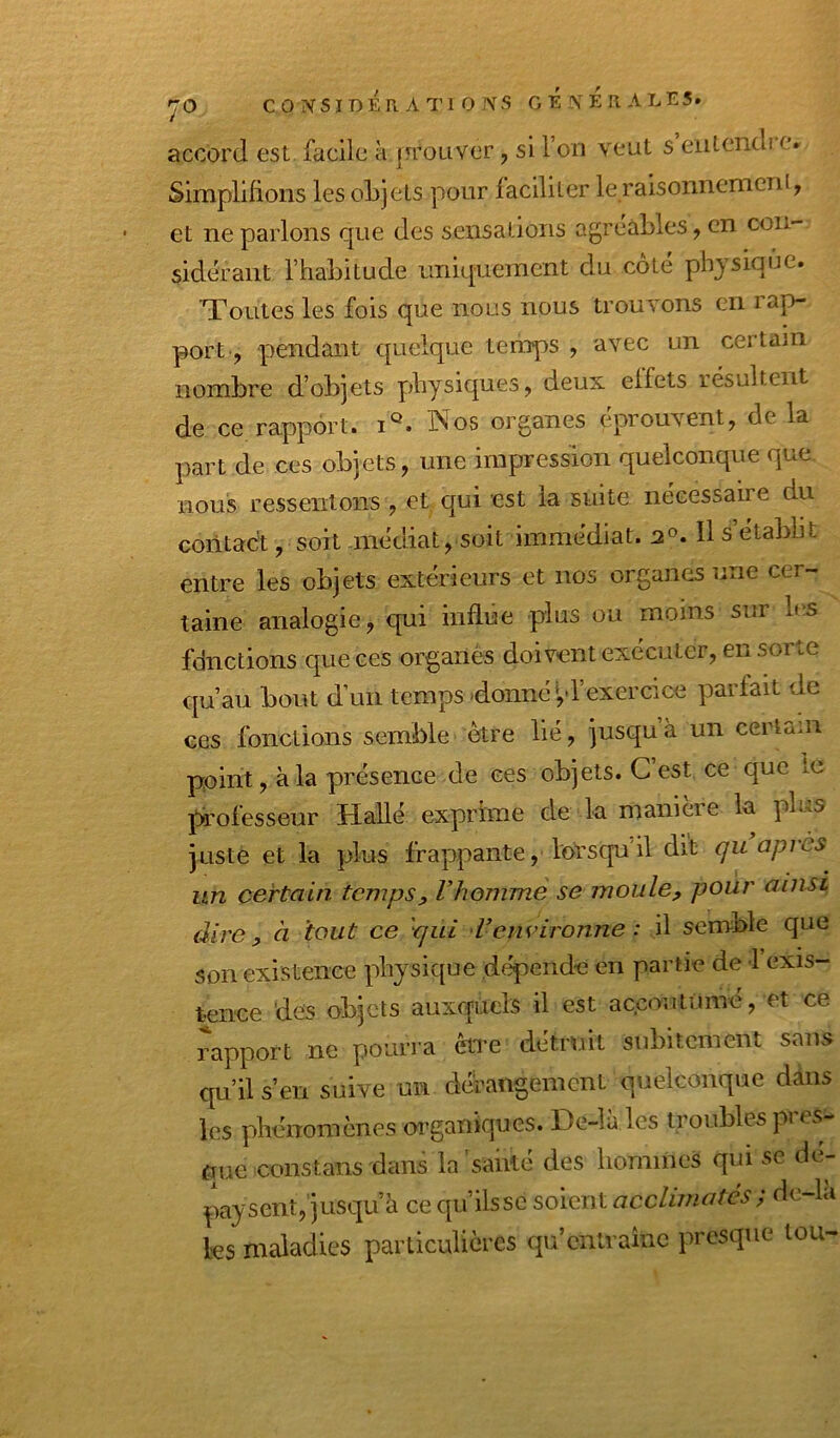 y O c 0 NSIDÉr A Tl 0 NS GENERALES. accord est facile à {Trouver, si l’on veut s eutendi c. Simplifions les objets pour faciliter le raisonnement, et ne parlons que des sensations agréables, en con- sidérant l’habitude uniquement du côté physique. 'Toutes les fois que nous nous trouvons en rap- port, pendant quelque temps , avec un certain nombre d’objets physiques, deux effets résultent de ce rapport, i®. Wos organes éprouvent, de la part de ces objets, une impression quelconque que nous ressentons , et qui est la suite nécessaire du contact, soit médiat, soit immédiat. 2®. H s établit entre les objets extérieurs et nos organes une cer- taine analogie, c[ui inflûe plus ou moins sur b;s fdnctions que ces organés doivent exécuter, en sorte qu’au bout d’un temps'donné >,d’exercice parlait de ces fonctions semble être lié, jusqu à un certain point, à la présence de ces objets. C est ce que le professeur Halle exprime de la manieie la plus juste et la plus frappante, lorsqu il dit gu api es un certain temps^ Vhomme se moule, pour ainsi dire, à tout ce 'gui 'Venvironne : il semble que son existence physique dépende en partie de 1 exis- tence 'des objets auxquels il est accoutume, et ce rapport ne pourra être détruit subitement sans qu’il s’en suive un dérangement quelconque dans les phénomènes organiques. De-la les troubles pi es que constans dans la'sablé des hommes qui se dé- paysent, jusqu à ce qu’ilssc soient acclimatés^ de-la les maladies particulières qu’entraîne presque tou-