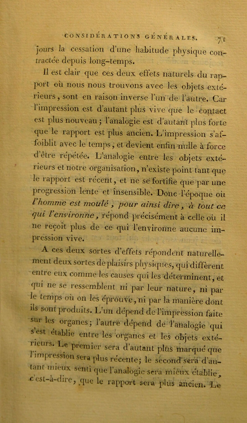 Jours la ccssalion d’une habitude physique con- tractée depuis long-temps. Il est clair que ces deux effets naturels du rap- port où nous nous trouvons avec les objets exté- rieurs , sont en raison inverse fun de l’autre. Car 1 impression est d’autant plus vive que le contact est plus nouveau ; l’analogie est d’autant plus forte que le rapport est plus ancien. L’impression s’af- loibht avec le temps, et devient enfin nulle à force detie répétée. L analogie entre les objets exté- rieuis et notre organisation, n’existe point tant que le 1 apport est recent, et ne se fortifie que par une progression lente et insensible. Donc l’époque oii Vhomme est moulé , pour ainsi dire, à tout ce qui Venvironne, répond précisément à celle où il ne reçoit plus de ce qui l’environne aucune im- pression vive. A ces deux sortes d’effets répondent naturelle- ment deux sortes de plaisirs physiques, qui diffèrent entre eux comme les causes qui les déterminent, et qui ne se ressemblent ni par leur nature, ni par- le temps où on les épi-ôuve,ni par la manière dont lis sont produits. L’un dépend de l’impression faite sur les organes ; l’autre dépend de Tanalogie qui 5 ost établie entre les 'oi-ganes et les objets exté- Le premier sera d autant plus marqué que pi ession sera plus récente; le second'scr’a d’ait- l«mt rnu.ux senti fjue 1 analogie sera mieux établie, cesi-a-dirc, que le rapport sera plus ancien. Le